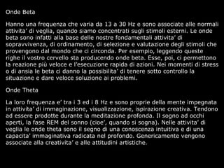 Onde Beta
Hanno una frequenza che varia da 13 a 30 Hz e sono associate alle normali
attivita’ di veglia, quando siamo concentrati sugli stimoli esterni. Le onde
beta sono infatti alla base delle nostre fondamentali attivita’ di
sopravvivenza, di ordinamento, di selezione e valutazione degli stimoli che
provengono dal mondo che ci circonda. Per esempio, leggendo queste
righe il vostro cervello sta producendo onde beta. Esse, poi, ci permettono
la reazione più veloce e l’esecuzione rapida di azioni. Nei momenti di stress
o di ansia le beta ci danno la possibilita’ di tenere sotto controllo la
situazione e dare veloce soluzione ai problemi.
Onde Theta
La loro frequenza e’ tra i 3 ed i 8 Hz e sono proprie della mente impegnata
in attivita’ di immaginazione, visualizzazione, ispirazione creativa. Tendono
ad essere prodotte durante la meditazione profonda. Il sogno ad occhi
aperti, la fase REM del sonno (cioe’, quando si sogna). Nelle attivita’ di
veglia le onde theta sono il segno di una conoscenza intuitiva e di una
capacita’ immaginativa radicata nel profondo. Genericamente vengono
associate alla creativita’ e alle attitudini artistiche.
 