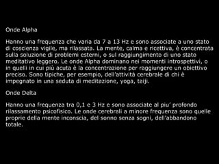 Onde Alpha
Hanno una frequenza che varia da 7 a 13 Hz e sono associate a uno stato
di coscienza vigile, ma rilassata. La mente, calma e ricettiva, è concentrata
sulla soluzione di problemi esterni, o sul raggiungimento di uno stato
meditativo leggero. Le onde Alpha dominano nei momenti introspettivi, o
in quelli in cui più acuta è la concentrazione per raggiungere un obiettivo
preciso. Sono tipiche, per esempio, dell’attività cerebrale di chi è
impegnato in una seduta di meditazione, yoga, taiji.
Onde Delta
Hanno una frequenza tra 0,1 e 3 Hz e sono associate al piu’ profondo
rilassamento psicofisico. Le onde cerebrali a minore frequenza sono quelle
proprie della mente inconscia, del sonno senza sogni, dell’abbandono
totale.
 