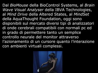 Dal BioMouse della BioControl Systems, al Brain
Wave Visual Analyser della IBVA Technologies,
al Mind Drive della Altered States, al MindSet
della AquaThought Foundation, oggi sono
disponibili sul mercato diversi tipi di analizzatori
di onde cerebrali compatibili con normali pc ed
in grado di permettere tanto un semplice
controllo neurale del monitor attraverso
l’azionamento di un cursore quanto l’interazione
con ambienti virtuali complessi.
 