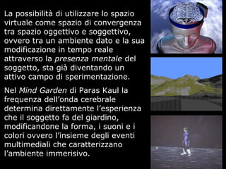 La possibilità di utilizzare lo spazio
virtuale come spazio di convergenza
tra spazio oggettivo e soggettivo,
ovvero tra un ambiente dato e la sua
modificazione in tempo reale
attraverso la presenza mentale del
soggetto, sta già diventando un
attivo campo di sperimentazione.
Nel Mind Garden di Paras Kaul la
frequenza dell’onda cerebrale
determina direttamente l’esperienza
che il soggetto fa del giardino,
modificandone la forma, i suoni e i
colori ovvero l’insieme degli eventi
multimediali che caratterizzano
l’ambiente immerisivo.
 
