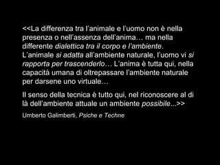 <<La differenza tra l’animale e l’uomo non è nella
presenza o nell’assenza dell’anima… ma nella
differente dialettica tra il corpo e l’ambiente.
L’animale si adatta all’ambiente naturale, l’uomo vi si
rapporta per trascenderlo… L’anima è tutta qui, nella
capacità umana di oltrepassare l’ambiente naturale
per darsene uno virtuale…
Il senso della tecnica è tutto qui, nel riconoscere al di
là dell’ambiente attuale un ambiente possibile...>>
Umberto Galimberti, Psiche e Techne
 