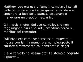 Matthew può ora usare l’email, cambiare i canali
della tv, giocare con i videogame, accendere e
spegnere la luce della stanza, disegnare e
manovrare un braccio meccanico.
Gli impulsi motori del suo cervello, che non
raggiungono più i suoi arti, prendono corpo sul
monitor del computer.
“All’inizio era come se pensassi di muovere il
mouse con la mia mano, ora non più:sposto il
cursore direttamente col pensiero” M.Nagel
Il suo cervello ha ‘assimilato’ il sistema e aggirato
il guasto…
 