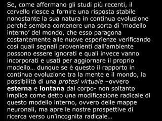 Se, come affermano gli studi più recenti, il
cervello riesce a fornire una risposta stabile
nonostante la sua natura in continua evoluzione
perché sembra contenere una sorta di ‘modello
interno’ del mondo, che esso paragona
costantemente alle nuove esperienze verificando
così quali segnali provenienti dall’ambiente
possono essere ignorati e quali invece vanno
incorporati e usati per aggiornare il proprio
modello… dunque se è questo il rapporto in
continua evoluzione tra la mente e il mondo, la
possibilità di una protesi virtuale –ovvero
esterna e lontana dal corpo- non soltanto
implica come detto una modificazione radicale di
questo modello interno, ovvero delle mappe
neuronali, ma apre le nostre prospettive di
ricerca verso un’incognita radicale…
 
