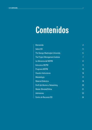 MCPM CERTIFICATION

3

Contenidos
Bienvenida

4

Sobre ESI

5

The George Washington University

6

The Project Management Institute

7

La diferencia del MCPM

8

Estructura MCPM

9

Programa MCPM

10

Claustro Instructores

16

Metodología

17

Material Didáctico

18

Perfil del Alumno y Networking

20

Master Blended/Online

21

Admisiones

22

Centro de Recursos ESI

24

 