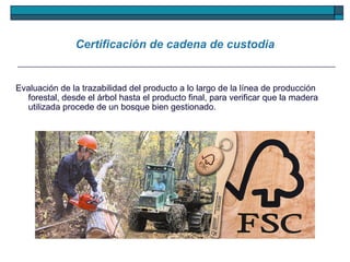 Certificación de cadena de custodia Evaluación de la trazabilidad del producto a lo largo de la línea de producción forestal, desde el árbol hasta el producto final, para verificar que la madera utilizada procede de un bosque bien gestionado.  