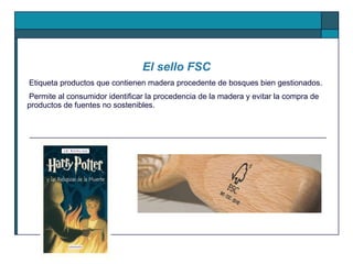 Etiqueta productos que contienen madera procedente de bosques bien gestionados. Permite al consumidor identificar la procedencia de la madera y evitar la compra de productos de fuentes no sostenibles.  El sello FSC 