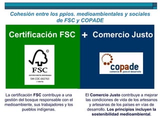 Cohesión entre los ppios. medioambientales y sociales de FSC y COPADE Comercio Justo Certificación FSC + La certificación  FSC  contribuye a una gestión del bosque responsable con el medioambiente, sus trabajadores y los pueblos indígenas. El  Comercio Justo  contribuye a mejorar las condiciones de vida de los artesanos y artesanas de los países en vías de desarrollo.  Los principios incluyen la sostenibilidad medioambiental . 