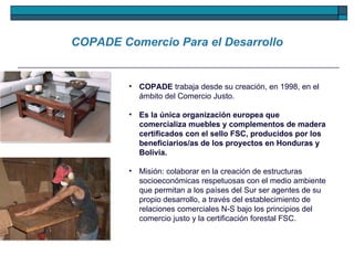 COPADE  trabaja desde su creación, en 1998, en el ámbito del Comercio Justo.  Es la única organización europea que comercializa muebles y complementos de madera certificados con el sello FSC, producidos por los beneficiarios/as de los proyectos en Honduras y Bolivia.   Misión: colaborar en la creación de estructuras socioeconómicas respetuosas con el medio ambiente que permitan a los países del Sur ser agentes de su propio desarrollo, a través del establecimiento de relaciones comerciales N-S bajo los principios del comercio justo y la certificación forestal FSC. COPADE Comercio Para el Desarrollo 