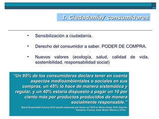 I. Ciudadanía/ consumidores Sensibilización a ciudadanía.  Derecho del consumidor a saber. PODER DE COMPRA. Nuevos valores (ecología, salud, calidad de vida, sostenibilidad, responsabilidad social) “ Un 85% de los consumidores declara tener en cuenta aspectos medioambientales o sociales en sus compras, un 45% lo hace de manera sistemática y regular, y un 40% estaría dispuesto a pagar un 10 por ciento más por productos producidos de manera socialmente responsable.” Brand Sustainable Futures 2010 estudio elaborado por Havas oct 2010 en Reino Unido, EUA, España, Alemania, Francia, India, Brasil, México y China .  
