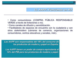 II. AAPP. Funciones en MJ Como consumidores (COMPRA PÚBLICA RESPONSABLE/ VERDE a través de licitaciones o no). Como canales de difusión y sensibilización. Facilitadores de espacios de encuentro con la ciudadanía y con otros  stakeholders  (cámaras de comercio, organizaciones de consumidores, centros educativos y sociales, mdc).  Las AAPP son responsables del 18% del consumo de los productos de madera y papel en España. Las AAPP tienen un poder de compra equivalente al 14% del PIB para los productos de madera y papel. 