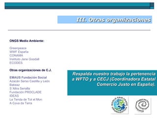 III. Otras organizaciones ONGS Medio Ambiente: Greenpeace   WWF España   CONAMA Instituto Jane Goodall   ECODES   Otras organizaciones de C.J.  EMAUS Fundación Social   Azacán Serso Castilla y León   Bakeaz   S´Altra Senalla   Fundación PROCLADE   IDEAS   La Tenda de Tot el Mon   A Cova da Terra Respalda nuestro trabajo la pertenencia a WFTO y a CECJ (Coordinadora Estatal Comercio Justo en España). 