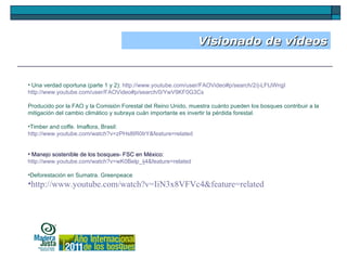 Visionado de vídeos Una verdad oportuna (parte 1 y 2):  http://www.youtube.com/user/FAOVideo#p/search/2/j-LFtJWrqjI http://www.youtube.com/user/FAOVideo#p/search/0/YwV9KF0G3Cs Producido por la FAO y la Comisión Forestal del Reino Unido, muestra cuánto pueden los bosques contribuir a la mitigación del cambio climático y subraya cuán importante es invertir la pérdida forestal. Timber and coffe. Imaflora, Brasil:  http://www.youtube.com/watch?v=zPHs8tR0trY&feature=related Manejo sostenible de los bosques- FSC en México:  http://www.youtube.com/watch?v=wK0Belp_ij4&feature=related Deforestación en Sumatra. Greenpeace http://www.youtube.com/watch?v=IiN3x8VFVc4&feature=related 