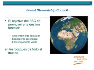 Forest Stewardship Council El objetivo del FSC es promover una gestión forestal: Ambientalmente apropiada Socialmente beneficiosa Económicamente viable  en los bosques de todo el mundo 
