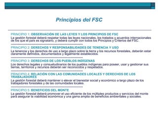 Principios del FSC PRINCIPIO 1:  OBSERVACIÓN DE LAS LEYES Y LOS PRINCIPIOS DE FSC La gestión forestal deberá respetar todas las leyes nacionales, los tratados y acuerdos internacionales de los que el país es signatario, y deberá cumplir con todos los Principios y Criterios del FSC. ---------------------------------------------------------------------- PRINCIPIO 2:  DERECHOS Y RESPONSABILIDADES DE TENENCIA Y USO La tenencia y los derechos de uso a largo plazo sobre la tierra y los recursos forestales, deberán estar claramente definidos, documentados y legalmente establecidos. ---------------------------------------------------------------------- PRINCIPIO 3:  DERECHOS DE LOS PUEBLOS INDÍGENAS Los derechos legales y consuetudinarios de los pueblos indígenas para poseer, usar y gestionar sus tierras, territorios y recursos deberán ser reconocidos y respetados. ---------------------------------------------------------------------- PRINCIPIO 4:  RELACIÓN CON LAS COMUNIDADES LOCALES Y DERECHOS DE LOS TRABAJADORES La gestión forestal deberá mantener o elevar el bienestar social y económico a largo plazo de los trabajadores forestales y de las comunidades locales. ---------------------------------------------------------------------- PRINCIPIO 5:  BENEFICIOS DEL MONTE La gestión forestal deberá promover el uso eficiente de los múltiples productos y servicios del monte para asegurar la viabilidad económica y una gama amplia de beneficios ambientales y sociales. 