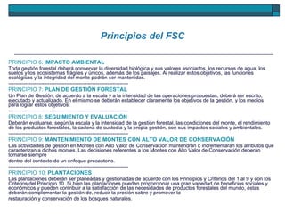 Principios del FSC PRINCIPIO 6 :  IMPACTO AMBIENTAL Toda gestión forestal deberá conservar la diversidad biológica y sus valores asociados, los recursos de agua, los suelos y los ecosistemas frágiles y únicos, además de los paisajes. Al realizar estos objetivos, las funciones ecológicas y la integridad del monte podrán ser mantenidas. ---------------------------------------------------------------------- PRINCIPIO 7:   PLAN DE GESTIÓN FORESTAL Un Plan de Gestión, de acuerdo a la escala y a la intensidad de las operaciones propuestas, deberá ser escrito, ejecutado y actualizado. En el mismo se deberán establecer claramente los objetivos de la gestión, y los medios para lograr estos objetivos. ---------------------------------------------------------------------- PRINCIPIO 8:   SEGUIMIENTO Y EVALUACIÓN Deberán evaluarse, según la escala y la intensidad de la gestión forestal, las condiciones del monte, el rendimiento de los productos forestales, la cadena de custodia y la propia gestión, con sus impactos sociales y ambientales. ---------------------------------------------------------------------- PRINCIPIO 9:   MANTENIMIENTO DE MONTES CON ALTO VALOR DE CONSERVACIÓN Las actividades de gestión en Montes con Alto Valor de Conservación mantendrán o incrementarán los atributos que caracterizan a dichos montes. Las decisiones referentes a los Montes con Alto Valor de Conservación deberán tomarse siempre dentro del contexto de un enfoque precautorio. ---------------------------------------------------------------------- PRINCIPIO 10:   PLANTACIONES Las plantaciones deberán ser planeadas y gestionadas de acuerdo con los Principios y Criterios del 1 al 9 y con los Criterios del Principio 10. Si bien las plantaciones pueden proporcionar una gran variedad de beneficios sociales y económicos y pueden contribuir a la satisfacción de las necesidades de productos forestales del mundo, éstas deberán complementar la gestión de, reducir la presión sobre y promover la restauración y conservación de los bosques naturales. 