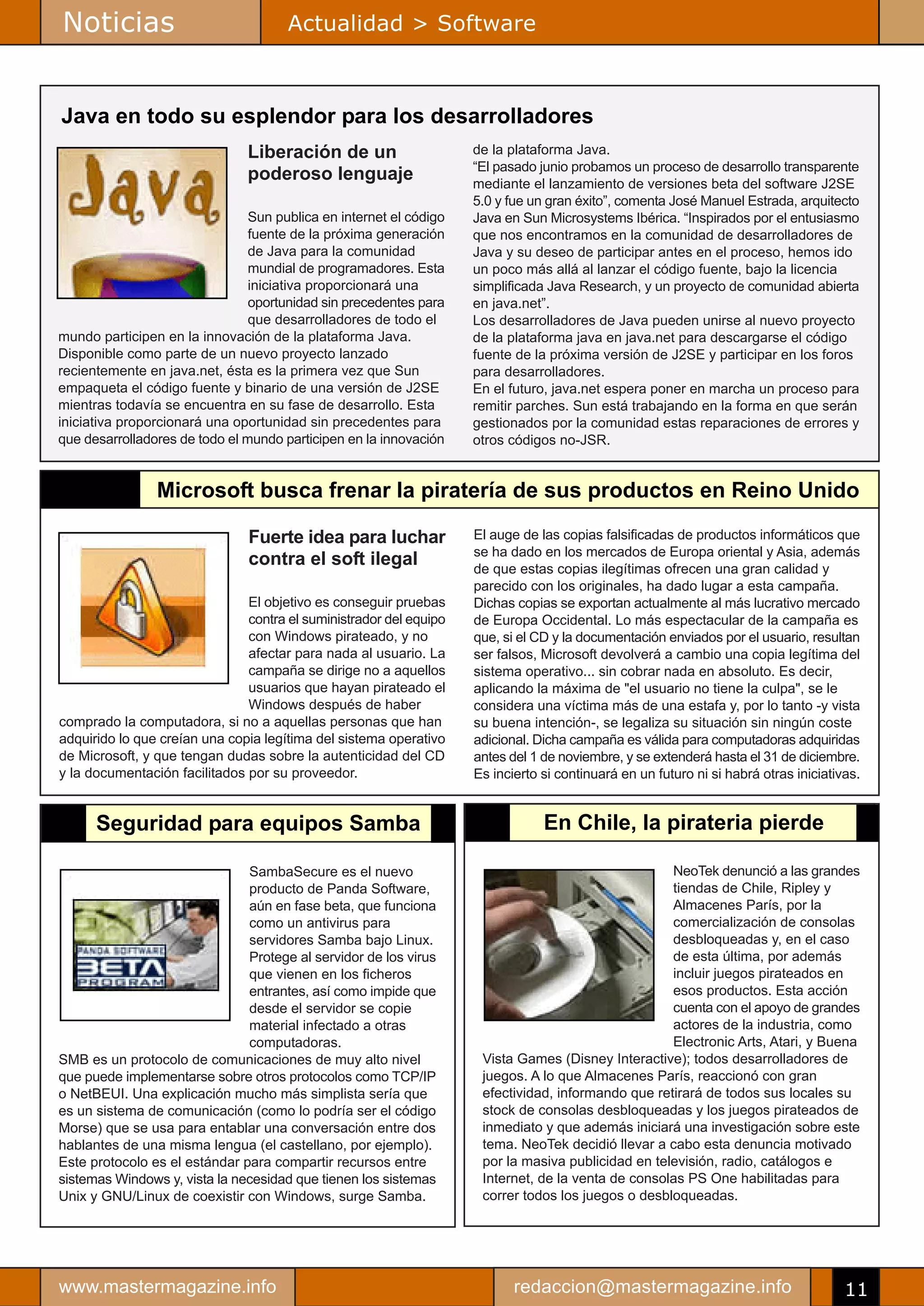Noticias                              Actualidad > Software



Java en todo su esplendor para los desarrolladores
                               Liberación de un                     de la plataforma Java.
                                                                    “El pasado junio probamos un proceso de desarrollo transparente
                               poderoso lenguaje                    mediante el lanzamiento de versiones beta del software J2SE
                                                                    5.0 y fue un gran éxito”, comenta José Manuel Estrada, arquitecto
                                Sun publica en internet el código   Java en Sun Microsystems Ibérica. “Inspirados por el entusiasmo
                                fuente de la próxima generación     que nos encontramos en la comunidad de desarrolladores de
                                de Java para la comunidad           Java y su deseo de participar antes en el proceso, hemos ido
                                mundial de programadores. Esta      un poco más allá al lanzar el código fuente, bajo la licencia
                                iniciativa proporcionará una        simplificada Java Research, y un proyecto de comunidad abierta
                                oportunidad sin precedentes para    en java.net”.
                                que desarrolladores de todo el      Los desarrolladores de Java pueden unirse al nuevo proyecto
mundo participen en la innovación de la plataforma Java.            de la plataforma java en java.net para descargarse el código
Disponible como parte de un nuevo proyecto lanzado                  fuente de la próxima versión de J2SE y participar en los foros
recientemente en java.net, ésta es la primera vez que Sun           para desarrolladores.
empaqueta el código fuente y binario de una versión de J2SE         En el futuro, java.net espera poner en marcha un proceso para
mientras todavía se encuentra en su fase de desarrollo. Esta        remitir parches. Sun está trabajando en la forma en que serán
iniciativa proporcionará una oportunidad sin precedentes para       gestionados por la comunidad estas reparaciones de errores y
que desarrolladores de todo el mundo participen en la innovación    otros códigos no-JSR.


                Microsoft busca frenar la piratería de sus productos en Reino Unido

                               Fuerte idea para luchar              El auge de las copias falsificadas de productos informáticos que
                                                                    se ha dado en los mercados de Europa oriental y Asia, además
                               contra el soft ilegal                de que estas copias ilegítimas ofrecen una gran calidad y
                                                                    parecido con los originales, ha dado lugar a esta campaña.
                               El objetivo es conseguir pruebas     Dichas copias se exportan actualmente al más lucrativo mercado
                               contra el suministrador del equipo   de Europa Occidental. Lo más espectacular de la campaña es
                               con Windows pirateado, y no          que, si el CD y la documentación enviados por el usuario, resultan
                               afectar para nada al usuario. La     ser falsos, Microsoft devolverá a cambio una copia legítima del
                               campaña se dirige no a aquellos      sistema operativo... sin cobrar nada en absoluto. Es decir,
                               usuarios que hayan pirateado el      aplicando la máxima de "el usuario no tiene la culpa", se le
                               Windows después de haber             considera una víctima más de una estafa y, por lo tanto -y vista
comprado la computadora, si no a aquellas personas que han          su buena intención-, se legaliza su situación sin ningún coste
adquirido lo que creían una copia legítima del sistema operativo    adicional. Dicha campaña es válida para computadoras adquiridas
de Microsoft, y que tengan dudas sobre la autenticidad del CD       antes del 1 de noviembre, y se extenderá hasta el 31 de diciembre.
y la documentación facilitados por su proveedor.                    Es incierto si continuará en un futuro ni si habrá otras iniciativas.


      Seguridad para equipos Samba                                              En Chile, la pirateria pierde

                               SambaSecure es el nuevo                                              NeoTek denunció a las grandes
                               producto de Panda Software,                                          tiendas de Chile, Ripley y
                               aún en fase beta, que funciona                                       Almacenes París, por la
                               como un antivirus para                                               comercialización de consolas
                               servidores Samba bajo Linux.                                         desbloqueadas y, en el caso
                               Protege al servidor de los virus                                     de esta última, por además
                               que vienen en los ficheros                                           incluir juegos pirateados en
                               entrantes, así como impide que                                       esos productos. Esta acción
                               desde el servidor se copie                                           cuenta con el apoyo de grandes
                               material infectado a otras                                           actores de la industria, como
                               computadoras.                                                        Electronic Arts, Atari, y Buena
SMB es un protocolo de comunicaciones de muy alto nivel              Vista Games (Disney Interactive); todos desarrolladores de
que puede implementarse sobre otros protocolos como TCP/IP           juegos. A lo que Almacenes París, reaccionó con gran
o NetBEUI. Una explicación mucho más simplista sería que             efectividad, informando que retirará de todos sus locales su
es un sistema de comunicación (como lo podría ser el código          stock de consolas desbloqueadas y los juegos pirateados de
Morse) que se usa para entablar una conversación entre dos           inmediato y que además iniciará una investigación sobre este
hablantes de una misma lengua (el castellano, por ejemplo).          tema. NeoTek decidió llevar a cabo esta denuncia motivado
Este protocolo es el estándar para compartir recursos entre          por la masiva publicidad en televisión, radio, catálogos e
sistemas Windows y, vista la necesidad que tienen los sistemas       Internet, de la venta de consolas PS One habilitadas para
Unix y GNU/Linux de coexistir con Windows, surge Samba.              correr todos los juegos o desbloqueadas.




www.mastermagazine.info                                                    redaccion@mastermagazine.info                              11
 