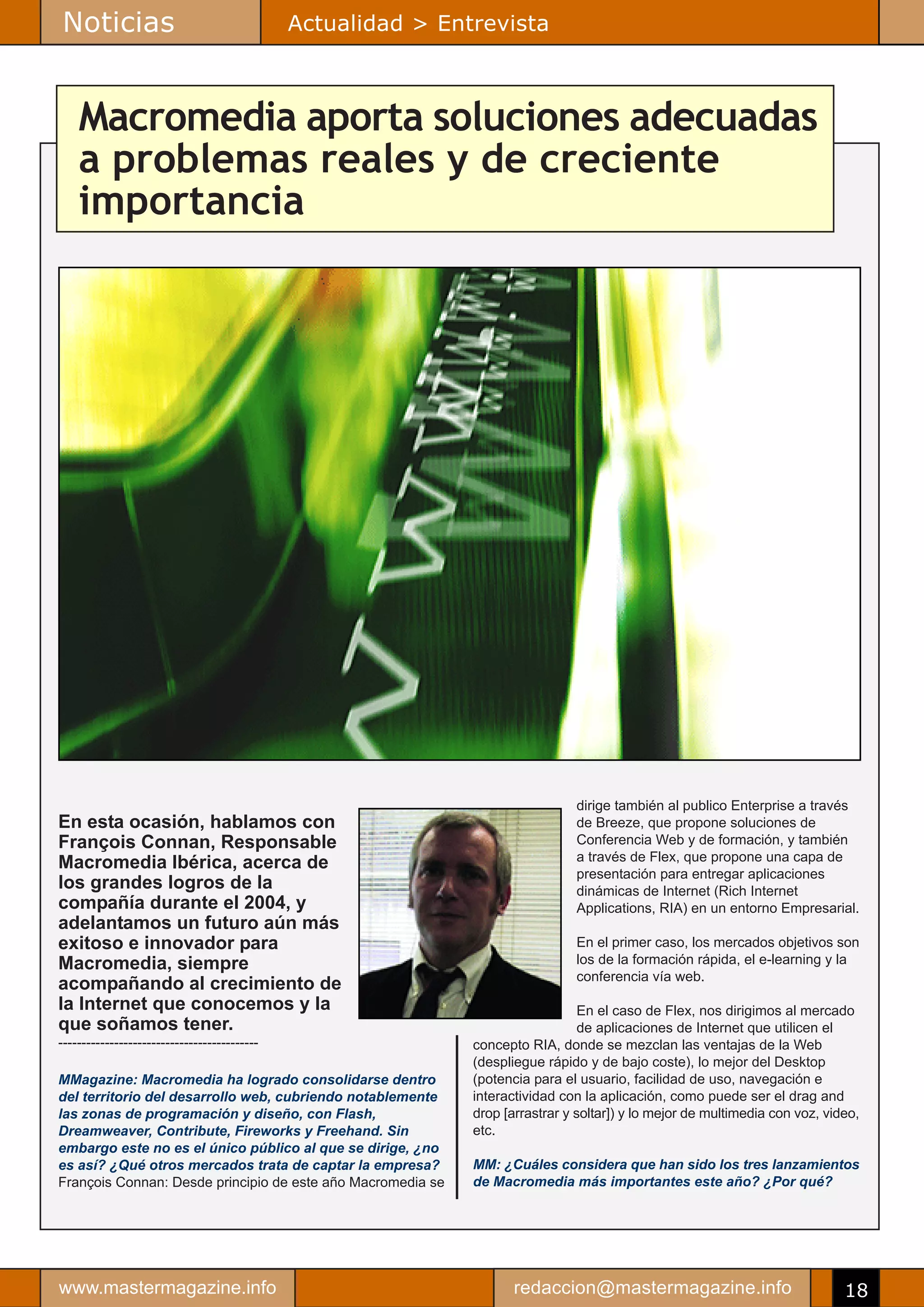 Noticias                                      Actualidad > Entrevista



    Macromedia aporta soluciones adecuadas
    a problemas reales y de creciente
    importancia




                                                                               dirige también al publico Enterprise a través
En esta ocasión, hablamos con                                                  de Breeze, que propone soluciones de
François Connan, Responsable                                                   Conferencia Web y de formación, y también
Macromedia Ibérica, acerca de                                                  a través de Flex, que propone una capa de
                                                                               presentación para entregar aplicaciones
los grandes logros de la                                                       dinámicas de Internet (Rich Internet
compañía durante el 2004, y                                                    Applications, RIA) en un entorno Empresarial.
adelantamos un futuro aún más
exitoso e innovador para                                                       En el primer caso, los mercados objetivos son
Macromedia, siempre                                                            los de la formación rápida, el e-learning y la
                                                                               conferencia vía web.
acompañando al crecimiento de
la Internet que conocemos y la                                                   En el caso de Flex, nos dirigimos al mercado
que soñamos tener.                                                               de aplicaciones de Internet que utilicen el
-------------------------------------------                   concepto RIA, donde se mezclan las ventajas de la Web
                                                              (despliegue rápido y de bajo coste), lo mejor del Desktop
MMagazine: Macromedia ha logrado consolidarse dentro          (potencia para el usuario, facilidad de uso, navegación e
del territorio del desarrollo web, cubriendo notablemente     interactividad con la aplicación, como puede ser el drag and
las zonas de programación y diseño, con Flash,                drop [arrastrar y soltar]) y lo mejor de multimedia con voz, video,
Dreamweaver, Contribute, Fireworks y Freehand. Sin            etc.
embargo este no es el único público al que se dirige, ¿no
es así? ¿Qué otros mercados trata de captar la empresa?       MM: ¿Cuáles considera que han sido los tres lanzamientos
François Connan: Desde principio de este año Macromedia se    de Macromedia más importantes este año? ¿Por qué?




www.mastermagazine.info                                              redaccion@mastermagazine.info                            18
 