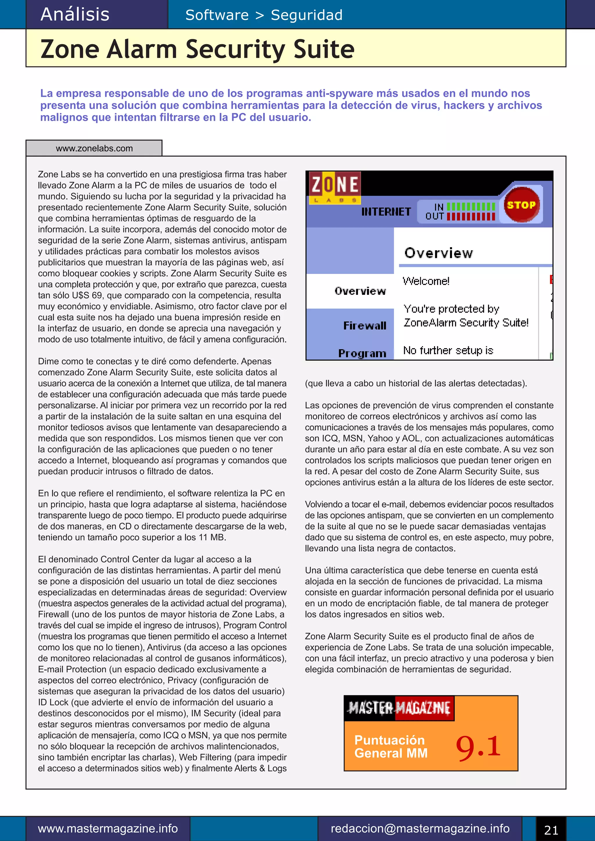 Análisis                               Software > Seguridad

Zone Alarm Security Suite
La empresa responsable de uno de los programas anti-spyware más usados en el mundo nos
presenta una solución que combina herramientas para la detección de virus, hackers y archivos
malignos que intentan filtrarse en la PC del usuario.

    www.zonelabs.com

Zone Labs se ha convertido en una prestigiosa firma tras haber
llevado Zone Alarm a la PC de miles de usuarios de todo el
mundo. Siguiendo su lucha por la seguridad y la privacidad ha
presentado recientemente Zone Alarm Security Suite, solución
que combina herramientas óptimas de resguardo de la
información. La suite incorpora, además del conocido motor de
seguridad de la serie Zone Alarm, sistemas antivirus, antispam
y utilidades prácticas para combatir los molestos avisos
publicitarios que muestran la mayoría de las páginas web, así
como bloquear cookies y scripts. Zone Alarm Security Suite es
una completa protección y que, por extraño que parezca, cuesta
tan sólo U$S 69, que comparado con la competencia, resulta
muy económico y envidiable. Asimismo, otro factor clave por el
cual esta suite nos ha dejado una buena impresión reside en
la interfaz de usuario, en donde se aprecia una navegación y
modo de uso totalmente intuitivo, de fácil y amena configuración.

Dime como te conectas y te diré como defenderte. Apenas
comenzado Zone Alarm Security Suite, este solicita datos al
usuario acerca de la conexión a Internet que utiliza, de tal manera   (que lleva a cabo un historial de las alertas detectadas).
de establecer una configuración adecuada que más tarde puede
personalizarse. Al iniciar por primera vez un recorrido por la red    Las opciones de prevención de virus comprenden el constante
a partir de la instalación de la suite saltan en una esquina del      monitoreo de correos electrónicos y archivos así como las
monitor tediosos avisos que lentamente van desapareciendo a           comunicaciones a través de los mensajes más populares, como
medida que son respondidos. Los mismos tienen que ver con             son ICQ, MSN, Yahoo y AOL, con actualizaciones automáticas
la configuración de las aplicaciones que pueden o no tener            durante un año para estar al día en este combate. A su vez son
accedo a Internet, bloqueando así programas y comandos que            controlados los scripts maliciosos que puedan tener origen en
puedan producir intrusos o filtrado de datos.                         la red. A pesar del costo de Zone Alarm Security Suite, sus
                                                                      opciones antivirus están a la altura de los líderes de este sector.
En lo que refiere el rendimiento, el software relentiza la PC en
un principio, hasta que logra adaptarse al sistema, haciéndose        Volviendo a tocar el e-mail, debemos evidenciar pocos resultados
transparente luego de poco tiempo. El producto puede adquirirse       de las opciones antispam, que se convierten en un complemento
de dos maneras, en CD o directamente descargarse de la web,           de la suite al que no se le puede sacar demasiadas ventajas
teniendo un tamaño poco superior a los 11 MB.                         dado que su sistema de control es, en este aspecto, muy pobre,
                                                                      llevando una lista negra de contactos.
El denominado Control Center da lugar al acceso a la
configuración de las distintas herramientas. A partir del menú        Una última característica que debe tenerse en cuenta está
se pone a disposición del usuario un total de diez secciones          alojada en la sección de funciones de privacidad. La misma
especializadas en determinadas áreas de seguridad: Overview           consiste en guardar información personal definida por el usuario
(muestra aspectos generales de la actividad actual del programa),     en un modo de encriptación fiable, de tal manera de proteger
Firewall (uno de los puntos de mayor historia de Zone Labs, a         los datos ingresados en sitios web.
través del cual se impide el ingreso de intrusos), Program Control
(muestra los programas que tienen permitido el acceso a Internet      Zone Alarm Security Suite es el producto final de años de
como los que no lo tienen), Antivirus (da acceso a las opciones       experiencia de Zone Labs. Se trata de una solución impecable,
de monitoreo relacionadas al control de gusanos informáticos),        con una fácil interfaz, un precio atractivo y una poderosa y bien
E-mail Protection (un espacio dedicado exclusivamente a               elegida combinación de herramientas de seguridad.
aspectos del correo electrónico, Privacy (configuración de
sistemas que aseguran la privacidad de los datos del usuario)
ID Lock (que advierte el envío de información del usuario a
destinos desconocidos por el mismo), IM Security (ideal para
estar seguros mientras conversamos por medio de alguna
aplicación de mensajería, como ICQ o MSN, ya que nos permite
no sólo bloquear la recepción de archivos malintencionados,
sino también encriptar las charlas), Web Filtering (para impedir
el acceso a determinados sitios web) y finalmente Alerts & Logs
                                                                                   Puntuación
                                                                                   General MM                 9.1

www.mastermagazine.info                                                     redaccion@mastermagazine.info                             21
 