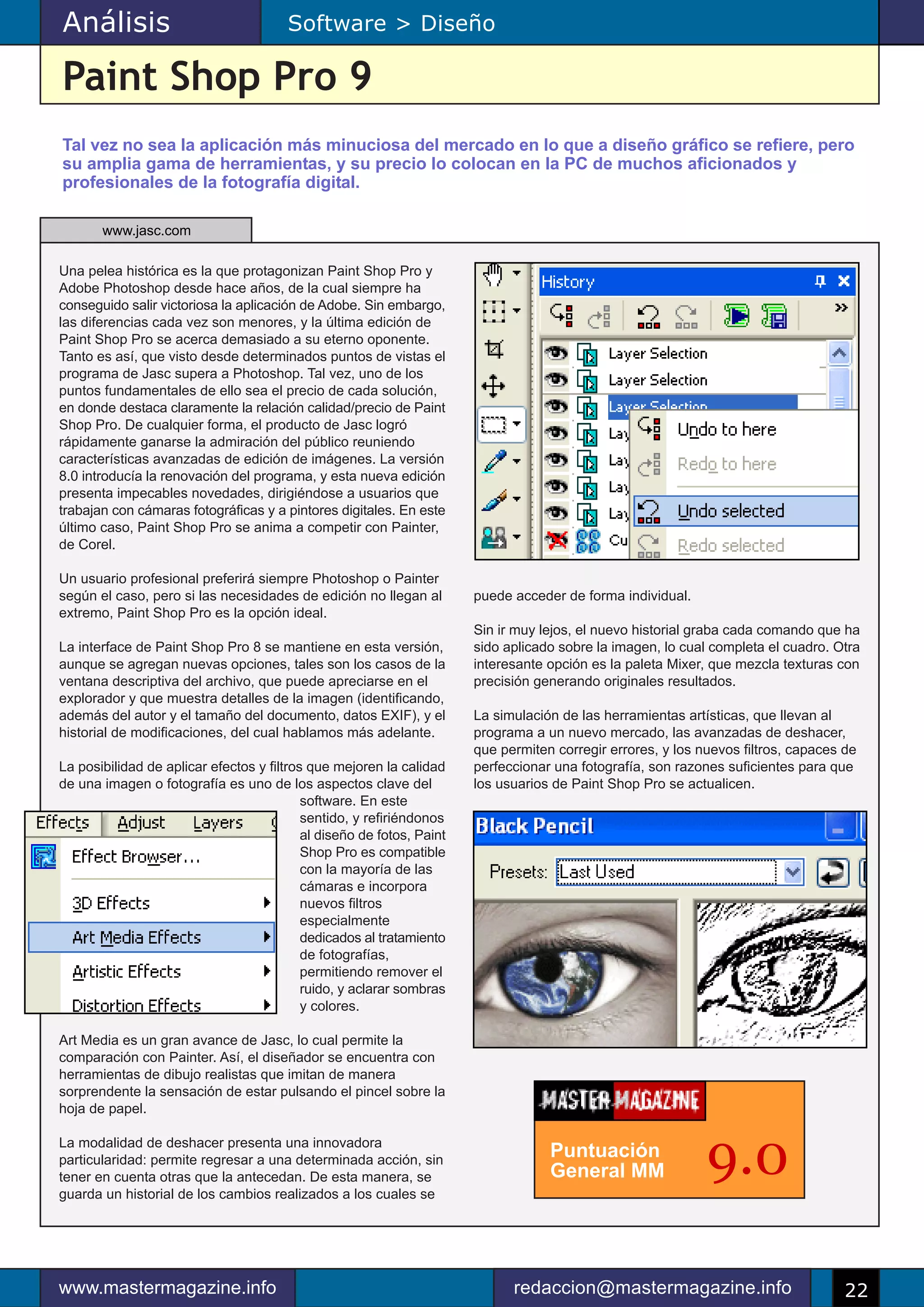 Análisis                                Software > Diseño

Paint Shop Pro 9
Tal vez no sea la aplicación más minuciosa del mercado en lo que a diseño gráfico se refiere, pero
su amplia gama de herramientas, y su precio lo colocan en la PC de muchos aficionados y
profesionales de la fotografía digital.

       www.jasc.com

Una pelea histórica es la que protagonizan Paint Shop Pro y
Adobe Photoshop desde hace años, de la cual siempre ha
conseguido salir victoriosa la aplicación de Adobe. Sin embargo,
las diferencias cada vez son menores, y la última edición de
Paint Shop Pro se acerca demasiado a su eterno oponente.
Tanto es así, que visto desde determinados puntos de vistas el
programa de Jasc supera a Photoshop. Tal vez, uno de los
puntos fundamentales de ello sea el precio de cada solución,
en donde destaca claramente la relación calidad/precio de Paint
Shop Pro. De cualquier forma, el producto de Jasc logró
rápidamente ganarse la admiración del público reuniendo
características avanzadas de edición de imágenes. La versión
8.0 introducía la renovación del programa, y esta nueva edición
presenta impecables novedades, dirigiéndose a usuarios que
trabajan con cámaras fotográficas y a pintores digitales. En este
último caso, Paint Shop Pro se anima a competir con Painter,
de Corel.

Un usuario profesional preferirá siempre Photoshop o Painter
según el caso, pero si las necesidades de edición no llegan al         puede acceder de forma individual.
extremo, Paint Shop Pro es la opción ideal.
                                                                       Sin ir muy lejos, el nuevo historial graba cada comando que ha
La interface de Paint Shop Pro 8 se mantiene en esta versión,          sido aplicado sobre la imagen, lo cual completa el cuadro. Otra
aunque se agregan nuevas opciones, tales son los casos de la           interesante opción es la paleta Mixer, que mezcla texturas con
ventana descriptiva del archivo, que puede apreciarse en el            precisión generando originales resultados.
explorador y que muestra detalles de la imagen (identificando,
además del autor y el tamaño del documento, datos EXIF), y el          La simulación de las herramientas artísticas, que llevan al
historial de modificaciones, del cual hablamos más adelante.           programa a un nuevo mercado, las avanzadas de deshacer,
                                                                       que permiten corregir errores, y los nuevos filtros, capaces de
La posibilidad de aplicar efectos y filtros que mejoren la calidad     perfeccionar una fotografía, son razones suficientes para que
de una imagen o fotografía es uno de los aspectos clave del            los usuarios de Paint Shop Pro se actualicen.
                                           software. En este
                                           sentido, y refiriéndonos
                                           al diseño de fotos, Paint
                                           Shop Pro es compatible
                                           con la mayoría de las
                                           cámaras e incorpora
                                           nuevos filtros
                                           especialmente
                                           dedicados al tratamiento
                                           de fotografías,
                                           permitiendo remover el
                                           ruido, y aclarar sombras
                                           y colores.

Art Media es un gran avance de Jasc, lo cual permite la
comparación con Painter. Así, el diseñador se encuentra con
herramientas de dibujo realistas que imitan de manera
sorprendente la sensación de estar pulsando el pincel sobre la
hoja de papel.

La modalidad de deshacer presenta una innovadora
particularidad: permite regresar a una determinada acción, sin
tener en cuenta otras que la antecedan. De esta manera, se
guarda un historial de los cambios realizados a los cuales se
                                                                                   Puntuación
                                                                                   General MM                9.0

www.mastermagazine.info                                                      redaccion@mastermagazine.info                          22
 