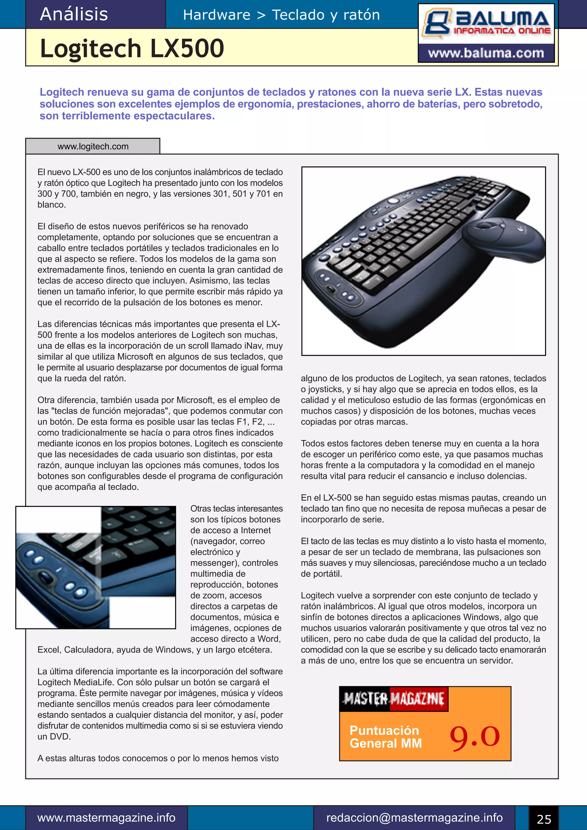 Análisis                              Hardware > Teclado y ratón

Logitech LX500
Logitech renueva su gama de conjuntos de teclados y ratones con la nueva serie LX. Estas nuevas
soluciones son excelentes ejemplos de ergonomía, prestaciones, ahorro de baterías, pero sobretodo,
son terriblemente espectaculares.

     www.logitech.com

El nuevo LX-500 es uno de los conjuntos inalámbricos de teclado
y ratón óptico que Logitech ha presentado junto con los modelos
300 y 700, también en negro, y las versiones 301, 501 y 701 en
blanco.

El diseño de estos nuevos periféricos se ha renovado
completamente, optando por soluciones que se encuentran a
caballo entre teclados portátiles y teclados tradicionales en lo
que al aspecto se refiere. Todos los modelos de la gama son
extremadamente finos, teniendo en cuenta la gran cantidad de
teclas de acceso directo que incluyen. Asimismo, las teclas
tienen un tamaño inferior, lo que permite escribir más rápido ya
que el recorrido de la pulsación de los botones es menor.

Las diferencias técnicas más importantes que presenta el LX-
500 frente a los modelos anteriores de Logitech son muchas,
una de ellas es la incorporación de un scroll llamado iNav, muy
similar al que utiliza Microsoft en algunos de sus teclados, que
le permite al usuario desplazarse por documentos de igual forma
que la rueda del ratón.                                             alguno de los productos de Logitech, ya sean ratones, teclados
                                                                    o joysticks, y si hay algo que se aprecia en todos ellos, es la
Otra diferencia, también usada por Microsoft, es el empleo de       calidad y el meticuloso estudio de las formas (ergonómicas en
las "teclas de función mejoradas", que podemos conmutar con         muchos casos) y disposición de los botones, muchas veces
un botón. De esta forma es posible usar las teclas F1, F2, ...      copiadas por otras marcas.
como tradicionalmente se hacía o para otros fines indicados
mediante iconos en los propios botones. Logitech es consciente      Todos estos factores deben tenerse muy en cuenta a la hora
que las necesidades de cada usuario son distintas, por esta         de escoger un periférico como este, ya que pasamos muchas
razón, aunque incluyan las opciones más comunes, todos los          horas frente a la computadora y la comodidad en el manejo
botones son configurables desde el programa de configuración        resulta vital para reducir el cansancio e incluso dolencias.
que acompaña al teclado.
                                                                    En el LX-500 se han seguido estas mismas pautas, creando un
                                    Otras teclas interesantes       teclado tan fino que no necesita de reposa muñecas a pesar de
                                    son los típicos botones         incorporarlo de serie.
                                    de acceso a Internet
                                    (navegador, correo              El tacto de las teclas es muy distinto a lo visto hasta el momento,
                                    electrónico y                   a pesar de ser un teclado de membrana, las pulsaciones son
                                    messenger), controles           más suaves y muy silenciosas, pareciéndose mucho a un teclado
                                    multimedia de                   de portátil.
                                    reproducción, botones
                                    de zoom, accesos                Logitech vuelve a sorprender con este conjunto de teclado y
                                    directos a carpetas de          ratón inalámbricos. Al igual que otros modelos, incorpora un
                                    documentos, música e            sinfín de botones directos a aplicaciones Windows, algo que
                                    imágenes, ocpiones de           muchos usuarios valorarán positivamente y que otros tal vez no
                                    acceso directo a Word,          utilicen, pero no cabe duda de que la calidad del producto, la
Excel, Calculadora, ayuda de Windows, y un largo etcétera.          comodidad con la que se escribe y su delicado tacto enamorarán
                                                                    a más de uno, entre los que se encuentra un servidor.
La última diferencia importante es la incorporación del software
Logitech MediaLife. Con sólo pulsar un botón se cargará el
programa. Éste permite navegar por imágenes, música y vídeos
mediante sencillos menús creados para leer cómodamente
estando sentados a cualquier distancia del monitor, y así, poder
disfrutar de contenidos multimedia como si si se estuviera viendo
un DVD.

A estas alturas todos conocemos o por lo menos hemos visto
                                                                                 Puntuación
                                                                                 General MM                 9.0

www.mastermagazine.info                                                   redaccion@mastermagazine.info                             25
 