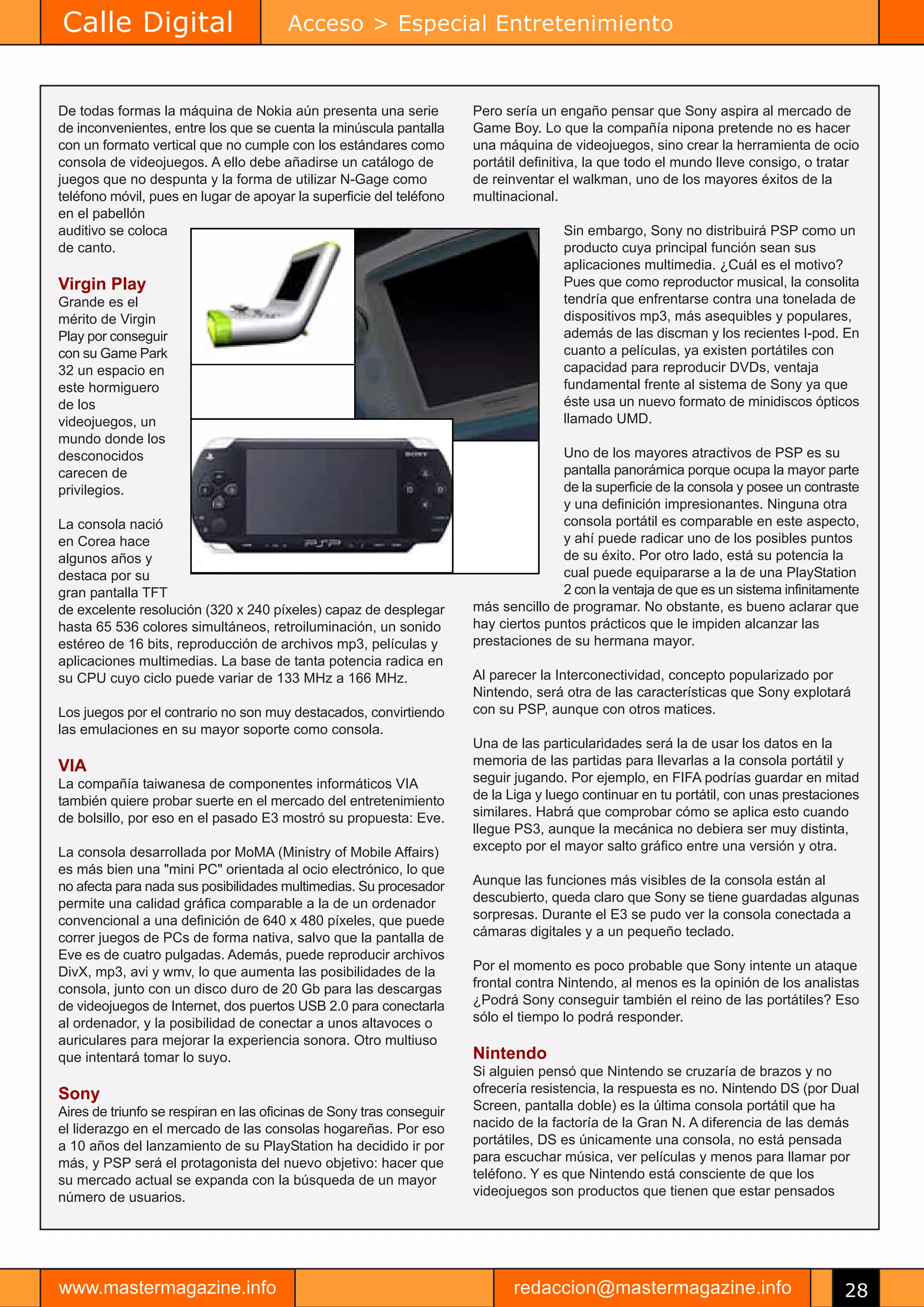 Calle Digital                          Acceso > Especial Entretenimiento


De todas formas la máquina de Nokia aún presenta una serie            Pero sería un engaño pensar que Sony aspira al mercado de
de inconvenientes, entre los que se cuenta la minúscula pantalla      Game Boy. Lo que la compañía nipona pretende no es hacer
con un formato vertical que no cumple con los estándares como         una máquina de videojuegos, sino crear la herramienta de ocio
consola de videojuegos. A ello debe añadirse un catálogo de           portátil definitiva, la que todo el mundo lleve consigo, o tratar
juegos que no despunta y la forma de utilizar N-Gage como             de reinventar el walkman, uno de los mayores éxitos de la
teléfono móvil, pues en lugar de apoyar la superficie del teléfono    multinacional.
en el pabellón
auditivo se coloca                                                                   Sin embargo, Sony no distribuirá PSP como un
de canto.                                                                            producto cuya principal función sean sus
                                                                                     aplicaciones multimedia. ¿Cuál es el motivo?
Virgin Play                                                                          Pues que como reproductor musical, la consolita
Grande es el                                                                         tendría que enfrentarse contra una tonelada de
mérito de Virgin                                                                     dispositivos mp3, más asequibles y populares,
Play por conseguir                                                                   además de las discman y los recientes I-pod. En
con su Game Park                                                                     cuanto a películas, ya existen portátiles con
32 un espacio en                                                                     capacidad para reproducir DVDs, ventaja
este hormiguero                                                                      fundamental frente al sistema de Sony ya que
de los                                                                               éste usa un nuevo formato de minidiscos ópticos
videojuegos, un                                                                      llamado UMD.
mundo donde los
desconocidos                                                                        Uno de los mayores atractivos de PSP es su
carecen de                                                                          pantalla panorámica porque ocupa la mayor parte
privilegios.                                                                        de la superficie de la consola y posee un contraste
                                                                                    y una definición impresionantes. Ninguna otra
La consola nació                                                                    consola portátil es comparable en este aspecto,
en Corea hace                                                                       y ahí puede radicar uno de los posibles puntos
algunos años y                                                                      de su éxito. Por otro lado, está su potencia la
destaca por su                                                                      cual puede equipararse a la de una PlayStation
gran pantalla TFT                                                                   2 con la ventaja de que es un sistema infinitamente
de excelente resolución (320 x 240 píxeles) capaz de desplegar        más sencillo de programar. No obstante, es bueno aclarar que
hasta 65 536 colores simultáneos, retroiluminación, un sonido         hay ciertos puntos prácticos que le impiden alcanzar las
estéreo de 16 bits, reproducción de archivos mp3, películas y         prestaciones de su hermana mayor.
aplicaciones multimedias. La base de tanta potencia radica en
su CPU cuyo ciclo puede variar de 133 MHz a 166 MHz.                  Al parecer la Interconectividad, concepto popularizado por
                                                                      Nintendo, será otra de las características que Sony explotará
Los juegos por el contrario no son muy destacados, convirtiendo       con su PSP, aunque con otros matices.
las emulaciones en su mayor soporte como consola.
                                                                      Una de las particularidades será la de usar los datos en la
VIA                                                                   memoria de las partidas para llevarlas a la consola portátil y
La compañía taiwanesa de componentes informáticos VIA                 seguir jugando. Por ejemplo, en FIFA podrías guardar en mitad
también quiere probar suerte en el mercado del entretenimiento        de la Liga y luego continuar en tu portátil, con unas prestaciones
de bolsillo, por eso en el pasado E3 mostró su propuesta: Eve.        similares. Habrá que comprobar cómo se aplica esto cuando
                                                                      llegue PS3, aunque la mecánica no debiera ser muy distinta,
La consola desarrollada por MoMA (Ministry of Mobile Affairs)         excepto por el mayor salto gráfico entre una versión y otra.
es más bien una "mini PC" orientada al ocio electrónico, lo que
no afecta para nada sus posibilidades multimedias. Su procesador      Aunque las funciones más visibles de la consola están al
permite una calidad gráfica comparable a la de un ordenador           descubierto, queda claro que Sony se tiene guardadas algunas
convencional a una definición de 640 x 480 píxeles, que puede         sorpresas. Durante el E3 se pudo ver la consola conectada a
correr juegos de PCs de forma nativa, salvo que la pantalla de        cámaras digitales y a un pequeño teclado.
Eve es de cuatro pulgadas. Además, puede reproducir archivos
DivX, mp3, avi y wmv, lo que aumenta las posibilidades de la          Por el momento es poco probable que Sony intente un ataque
consola, junto con un disco duro de 20 Gb para las descargas          frontal contra Nintendo, al menos es la opinión de los analistas
de videojuegos de Internet, dos puertos USB 2.0 para conectarla       ¿Podrá Sony conseguir también el reino de las portátiles? Eso
al ordenador, y la posibilidad de conectar a unos altavoces o         sólo el tiempo lo podrá responder.
auriculares para mejorar la experiencia sonora. Otro multiuso
que intentará tomar lo suyo.                                          Nintendo
                                                                      Si alguien pensó que Nintendo se cruzaría de brazos y no
Sony                                                                  ofrecería resistencia, la respuesta es no. Nintendo DS (por Dual
Aires de triunfo se respiran en las oficinas de Sony tras conseguir   Screen, pantalla doble) es la última consola portátil que ha
el liderazgo en el mercado de las consolas hogareñas. Por eso         nacido de la factoría de la Gran N. A diferencia de las demás
a 10 años del lanzamiento de su PlayStation ha decidido ir por        portátiles, DS es únicamente una consola, no está pensada
más, y PSP será el protagonista del nuevo objetivo: hacer que         para escuchar música, ver películas y menos para llamar por
su mercado actual se expanda con la búsqueda de un mayor              teléfono. Y es que Nintendo está consciente de que los
número de usuarios.                                                   videojuegos son productos que tienen que estar pensados




www.mastermagazine.info                                                     redaccion@mastermagazine.info                            28
 