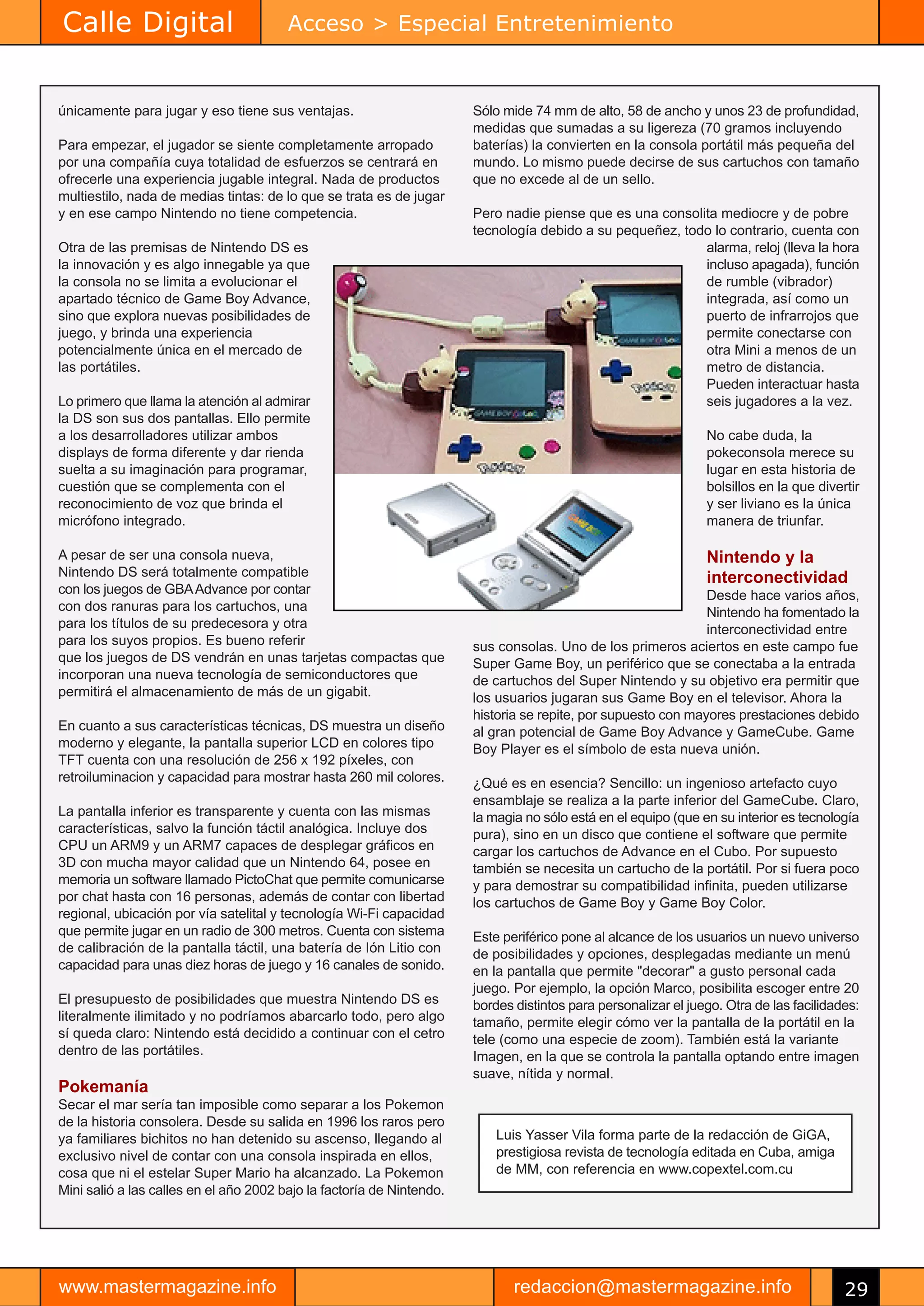 Calle Digital                           Acceso > Especial Entretenimiento


únicamente para jugar y eso tiene sus ventajas.                        Sólo mide 74 mm de alto, 58 de ancho y unos 23 de profundidad,
                                                                       medidas que sumadas a su ligereza (70 gramos incluyendo
Para empezar, el jugador se siente completamente arropado              baterías) la convierten en la consola portátil más pequeña del
por una compañía cuya totalidad de esfuerzos se centrará en            mundo. Lo mismo puede decirse de sus cartuchos con tamaño
ofrecerle una experiencia jugable integral. Nada de productos          que no excede al de un sello.
multiestilo, nada de medias tintas: de lo que se trata es de jugar
y en ese campo Nintendo no tiene competencia.                          Pero nadie piense que es una consolita mediocre y de pobre
                                                                       tecnología debido a su pequeñez, todo lo contrario, cuenta con
Otra de las premisas de Nintendo DS es                                                                     alarma, reloj (lleva la hora
la innovación y es algo innegable ya que                                                                   incluso apagada), función
la consola no se limita a evolucionar el                                                                   de rumble (vibrador)
apartado técnico de Game Boy Advance,                                                                      integrada, así como un
sino que explora nuevas posibilidades de                                                                   puerto de infrarrojos que
juego, y brinda una experiencia                                                                            permite conectarse con
potencialmente única en el mercado de                                                                      otra Mini a menos de un
las portátiles.                                                                                            metro de distancia.
                                                                                                           Pueden interactuar hasta
Lo primero que llama la atención al admirar                                                                seis jugadores a la vez.
la DS son sus dos pantallas. Ello permite
a los desarrolladores utilizar ambos                                                                            No cabe duda, la
displays de forma diferente y dar rienda                                                                        pokeconsola merece su
suelta a su imaginación para programar,                                                                         lugar en esta historia de
cuestión que se complementa con el                                                                              bolsillos en la que divertir
reconocimiento de voz que brinda el                                                                             y ser liviano es la única
micrófono integrado.                                                                                            manera de triunfar.

A pesar de ser una consola nueva,                                                                               Nintendo y la
Nintendo DS será totalmente compatible                                                                          interconectividad
con los juegos de GBA Advance por contar                                                                       Desde hace varios años,
con dos ranuras para los cartuchos, una                                                                        Nintendo ha fomentado la
para los títulos de su predecesora y otra                                                                      interconectividad entre
para los suyos propios. Es bueno referir                               sus consolas. Uno de los primeros aciertos en este campo fue
que los juegos de DS vendrán en unas tarjetas compactas que            Super Game Boy, un periférico que se conectaba a la entrada
incorporan una nueva tecnología de semiconductores que                 de cartuchos del Super Nintendo y su objetivo era permitir que
permitirá el almacenamiento de más de un gigabit.                      los usuarios jugaran sus Game Boy en el televisor. Ahora la
                                                                       historia se repite, por supuesto con mayores prestaciones debido
En cuanto a sus características técnicas, DS muestra un diseño         al gran potencial de Game Boy Advance y GameCube. Game
moderno y elegante, la pantalla superior LCD en colores tipo           Boy Player es el símbolo de esta nueva unión.
TFT cuenta con una resolución de 256 x 192 píxeles, con
retroiluminacion y capacidad para mostrar hasta 260 mil colores.       ¿Qué es en esencia? Sencillo: un ingenioso artefacto cuyo
                                                                       ensamblaje se realiza a la parte inferior del GameCube. Claro,
La pantalla inferior es transparente y cuenta con las mismas           la magia no sólo está en el equipo (que en su interior es tecnología
características, salvo la función táctil analógica. Incluye dos        pura), sino en un disco que contiene el software que permite
CPU un ARM9 y un ARM7 capaces de desplegar gráficos en                 cargar los cartuchos de Advance en el Cubo. Por supuesto
3D con mucha mayor calidad que un Nintendo 64, posee en                también se necesita un cartucho de la portátil. Por si fuera poco
memoria un software llamado PictoChat que permite comunicarse          y para demostrar su compatibilidad infinita, pueden utilizarse
por chat hasta con 16 personas, además de contar con libertad          los cartuchos de Game Boy y Game Boy Color.
regional, ubicación por vía satelital y tecnología Wi-Fi capacidad
que permite jugar en un radio de 300 metros. Cuenta con sistema        Este periférico pone al alcance de los usuarios un nuevo universo
de calibración de la pantalla táctil, una batería de Ión Litio con     de posibilidades y opciones, desplegadas mediante un menú
capacidad para unas diez horas de juego y 16 canales de sonido.        en la pantalla que permite "decorar" a gusto personal cada
                                                                       juego. Por ejemplo, la opción Marco, posibilita escoger entre 20
El presupuesto de posibilidades que muestra Nintendo DS es             bordes distintos para personalizar el juego. Otra de las facilidades:
literalmente ilimitado y no podríamos abarcarlo todo, pero algo        tamaño, permite elegir cómo ver la pantalla de la portátil en la
sí queda claro: Nintendo está decidido a continuar con el cetro        tele (como una especie de zoom). También está la variante
dentro de las portátiles.                                              Imagen, en la que se controla la pantalla optando entre imagen
                                                                       suave, nítida y normal.
Pokemanía
Secar el mar sería tan imposible como separar a los Pokemon
de la historia consolera. Desde su salida en 1996 los raros pero
ya familiares bichitos no han detenido su ascenso, llegando al             Luis Yasser Vila forma parte de la redacción de GiGA,
exclusivo nivel de contar con una consola inspirada en ellos,              prestigiosa revista de tecnología editada en Cuba, amiga
cosa que ni el estelar Super Mario ha alcanzado. La Pokemon                de MM, con referencia en www.copextel.com.cu
Mini salió a las calles en el año 2002 bajo la factoría de Nintendo.




www.mastermagazine.info                                                       redaccion@mastermagazine.info                              29
 