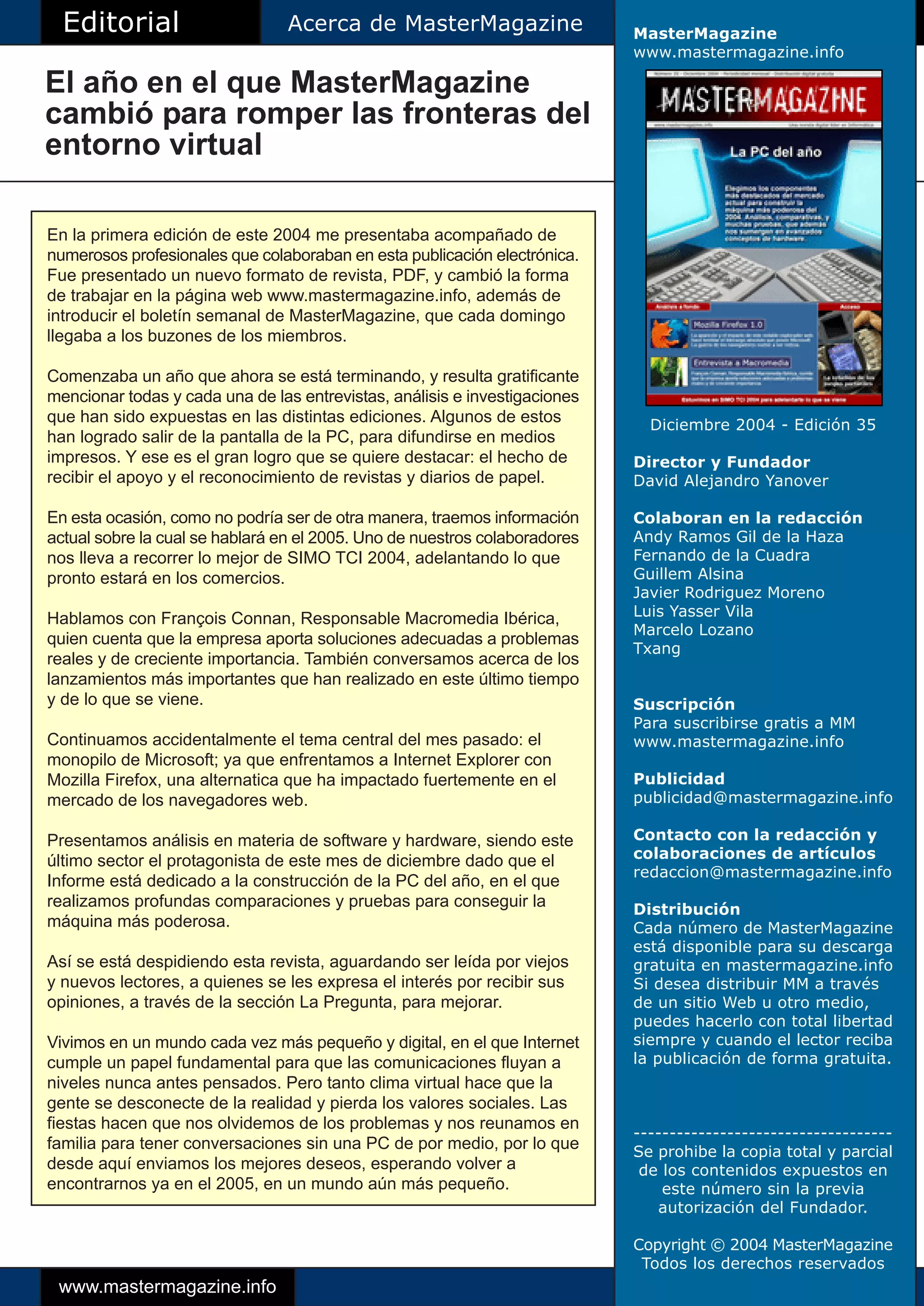 Editorial                      Acerca de MasterMagazine                   MasterMagazine
                                                                            www.mastermagazine.info

El año en el que MasterMagazine
cambió para romper las fronteras del
entorno virtual

En la primera edición de este 2004 me presentaba acompañado de
numerosos profesionales que colaboraban en esta publicación electrónica.
Fue presentado un nuevo formato de revista, PDF, y cambió la forma
de trabajar en la página web www.mastermagazine.info, además de
introducir el boletín semanal de MasterMagazine, que cada domingo
llegaba a los buzones de los miembros.

Comenzaba un año que ahora se está terminando, y resulta gratificante
mencionar todas y cada una de las entrevistas, análisis e investigaciones
que han sido expuestas en las distintas ediciones. Algunos de estos           Diciembre 2004 - Edición 35
han logrado salir de la pantalla de la PC, para difundirse en medios
impresos. Y ese es el gran logro que se quiere destacar: el hecho de        Director y Fundador
recibir el apoyo y el reconocimiento de revistas y diarios de papel.        David Alejandro Yanover

En esta ocasión, como no podría ser de otra manera, traemos información     Colaboran en la redacción
actual sobre la cual se hablará en el 2005. Uno de nuestros colaboradores   Andy Ramos Gil de la Haza
nos lleva a recorrer lo mejor de SIMO TCI 2004, adelantando lo que          Fernando de la Cuadra
pronto estará en los comercios.                                             Guillem Alsina
                                                                            Javier Rodriguez Moreno
Hablamos con François Connan, Responsable Macromedia Ibérica,               Luis Yasser Vila
                                                                            Marcelo Lozano
quien cuenta que la empresa aporta soluciones adecuadas a problemas
                                                                            Txang
reales y de creciente importancia. También conversamos acerca de los
lanzamientos más importantes que han realizado en este último tiempo
y de lo que se viene.                                                       Suscripción
                                                                            Para suscribirse gratis a MM
Continuamos accidentalmente el tema central del mes pasado: el              www.mastermagazine.info
monopilo de Microsoft; ya que enfrentamos a Internet Explorer con
Mozilla Firefox, una alternatica que ha impactado fuertemente en el         Publicidad
mercado de los navegadores web.                                             publicidad@mastermagazine.info

Presentamos análisis en materia de software y hardware, siendo este         Contacto con la redacción y
último sector el protagonista de este mes de diciembre dado que el          colaboraciones de artículos
                                                                            redaccion@mastermagazine.info
Informe está dedicado a la construcción de la PC del año, en el que
realizamos profundas comparaciones y pruebas para conseguir la              Distribución
máquina más poderosa.                                                       Cada número de MasterMagazine
                                                                            está disponible para su descarga
Así se está despidiendo esta revista, aguardando ser leída por viejos       gratuita en mastermagazine.info
y nuevos lectores, a quienes se les expresa el interés por recibir sus      Si desea distribuir MM a través
opiniones, a través de la sección La Pregunta, para mejorar.                de un sitio Web u otro medio,
                                                                            puedes hacerlo con total libertad
Vivimos en un mundo cada vez más pequeño y digital, en el que Internet      siempre y cuando el lector reciba
cumple un papel fundamental para que las comunicaciones fluyan a            la publicación de forma gratuita.
niveles nunca antes pensados. Pero tanto clima virtual hace que la
gente se desconecte de la realidad y pierda los valores sociales. Las
fiestas hacen que nos olvidemos de los problemas y nos reunamos en
                                                                            ------------------------------------
familia para tener conversaciones sin una PC de por medio, por lo que       Se prohibe la copia total y parcial
desde aquí enviamos los mejores deseos, esperando volver a                   de los contenidos expuestos en
encontrarnos ya en el 2005, en un mundo aún más pequeño.                        este número sin la previa
                                                                               autorización del Fundador.

                                                                            Copyright © 2004 MasterMagazine
                                                                             Todos los derechos reservados
 www.mastermagazine.info
 