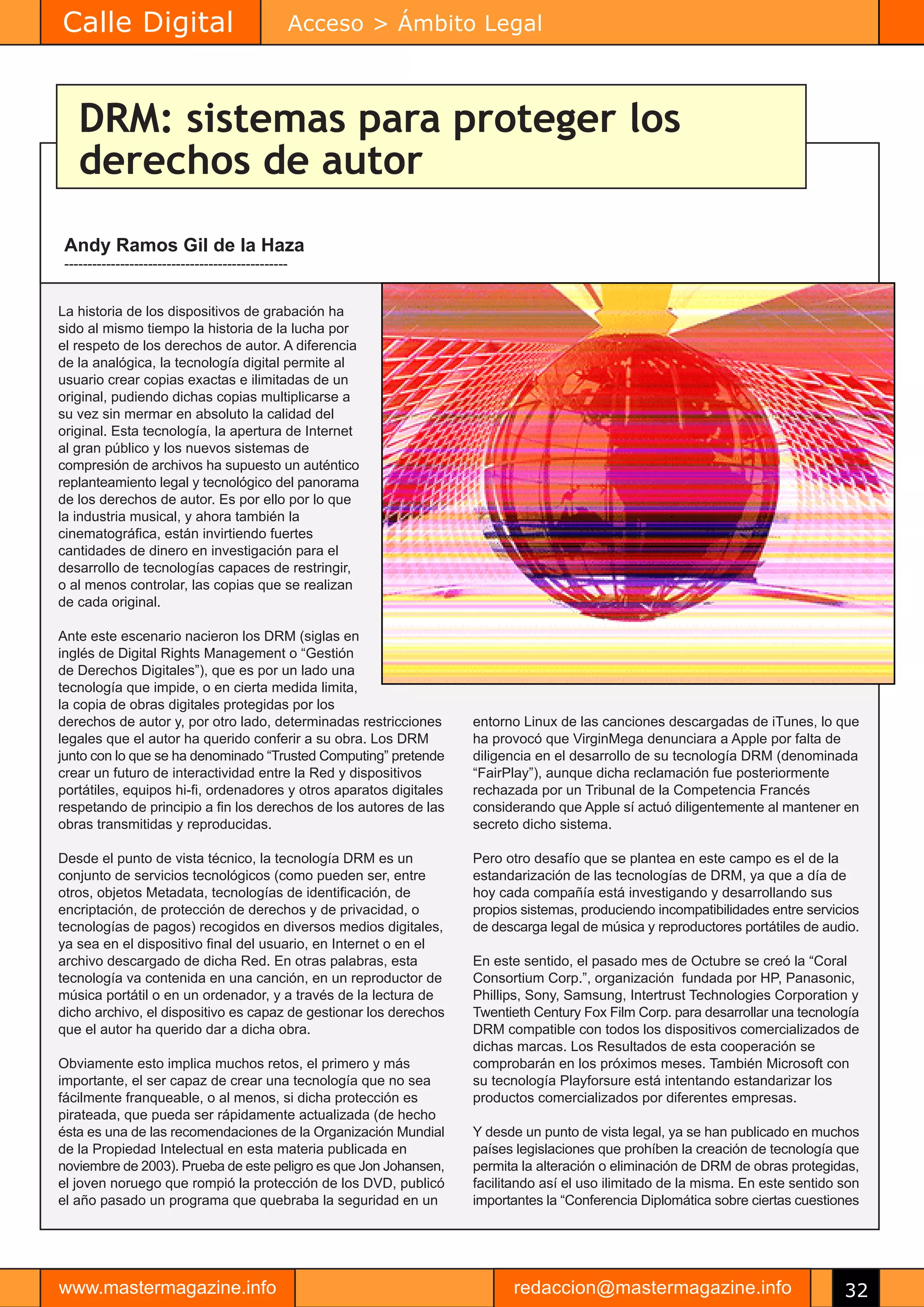 Calle Digital                                       Acceso > Ámbito Legal



    DRM: sistemas para proteger los
    derechos de autor
 Andy Ramos Gil de la Haza
 ------------------------------------------------


La historia de los dispositivos de grabación ha
sido al mismo tiempo la historia de la lucha por
el respeto de los derechos de autor. A diferencia
de la analógica, la tecnología digital permite al
usuario crear copias exactas e ilimitadas de un
original, pudiendo dichas copias multiplicarse a
su vez sin mermar en absoluto la calidad del
original. Esta tecnología, la apertura de Internet
al gran público y los nuevos sistemas de
compresión de archivos ha supuesto un auténtico
replanteamiento legal y tecnológico del panorama
de los derechos de autor. Es por ello por lo que
la industria musical, y ahora también la
cinematográfica, están invirtiendo fuertes
cantidades de dinero en investigación para el
desarrollo de tecnologías capaces de restringir,
o al menos controlar, las copias que se realizan
de cada original.

Ante este escenario nacieron los DRM (siglas en
inglés de Digital Rights Management o “Gestión
de Derechos Digitales”), que es por un lado una
tecnología que impide, o en cierta medida limita,
la copia de obras digitales protegidas por los
derechos de autor y, por otro lado, determinadas restricciones      entorno Linux de las canciones descargadas de iTunes, lo que
legales que el autor ha querido conferir a su obra. Los DRM         ha provocó que VirginMega denunciara a Apple por falta de
junto con lo que se ha denominado “Trusted Computing” pretende      diligencia en el desarrollo de su tecnología DRM (denominada
crear un futuro de interactividad entre la Red y dispositivos       “FairPlay”), aunque dicha reclamación fue posteriormente
portátiles, equipos hi-fi, ordenadores y otros aparatos digitales   rechazada por un Tribunal de la Competencia Francés
respetando de principio a fin los derechos de los autores de las    considerando que Apple sí actuó diligentemente al mantener en
obras transmitidas y reproducidas.                                  secreto dicho sistema.

Desde el punto de vista técnico, la tecnología DRM es un            Pero otro desafío que se plantea en este campo es el de la
conjunto de servicios tecnológicos (como pueden ser, entre          estandarización de las tecnologías de DRM, ya que a día de
otros, objetos Metadata, tecnologías de identificación, de          hoy cada compañía está investigando y desarrollando sus
encriptación, de protección de derechos y de privacidad, o          propios sistemas, produciendo incompatibilidades entre servicios
tecnologías de pagos) recogidos en diversos medios digitales,       de descarga legal de música y reproductores portátiles de audio.
ya sea en el dispositivo final del usuario, en Internet o en el
archivo descargado de dicha Red. En otras palabras, esta            En este sentido, el pasado mes de Octubre se creó la “Coral
tecnología va contenida en una canción, en un reproductor de        Consortium Corp.”, organización fundada por HP, Panasonic,
música portátil o en un ordenador, y a través de la lectura de      Phillips, Sony, Samsung, Intertrust Technologies Corporation y
dicho archivo, el dispositivo es capaz de gestionar los derechos    Twentieth Century Fox Film Corp. para desarrollar una tecnología
que el autor ha querido dar a dicha obra.                           DRM compatible con todos los dispositivos comercializados de
                                                                    dichas marcas. Los Resultados de esta cooperación se
Obviamente esto implica muchos retos, el primero y más              comprobarán en los próximos meses. También Microsoft con
importante, el ser capaz de crear una tecnología que no sea         su tecnología Playforsure está intentando estandarizar los
fácilmente franqueable, o al menos, si dicha protección es          productos comercializados por diferentes empresas.
pirateada, que pueda ser rápidamente actualizada (de hecho
ésta es una de las recomendaciones de la Organización Mundial       Y desde un punto de vista legal, ya se han publicado en muchos
de la Propiedad Intelectual en esta materia publicada en            países legislaciones que prohíben la creación de tecnología que
noviembre de 2003). Prueba de este peligro es que Jon Johansen,     permita la alteración o eliminación de DRM de obras protegidas,
el joven noruego que rompió la protección de los DVD, publicó       facilitando así el uso ilimitado de la misma. En este sentido son
el año pasado un programa que quebraba la seguridad en un           importantes la “Conferencia Diplomática sobre ciertas cuestiones




www.mastermagazine.info                                                   redaccion@mastermagazine.info                           32
 