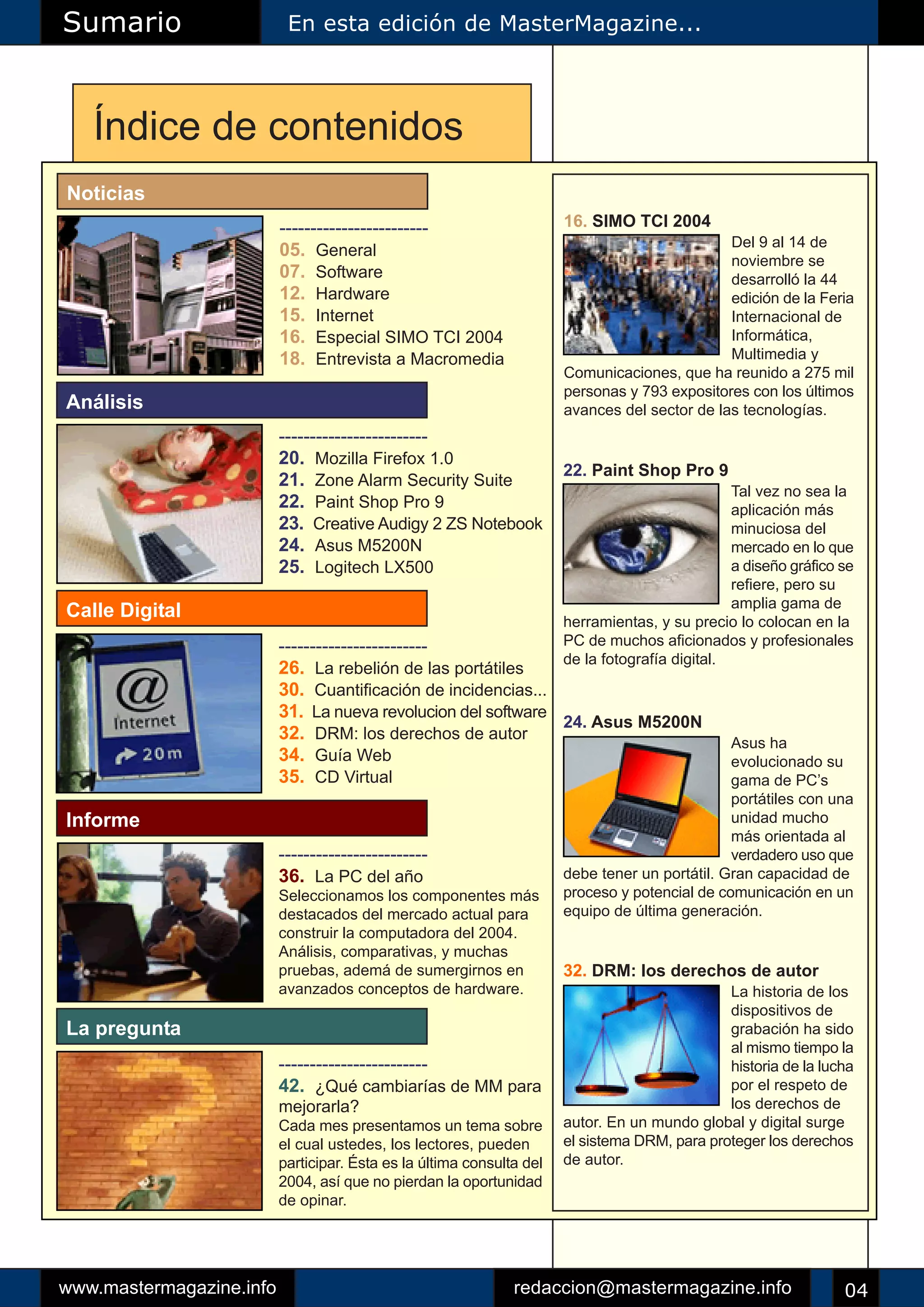 Sumario                    En esta edición de MasterMagazine...




   Índice de contenidos
Noticias
                          ------------------------                     16. SIMO TCI 2004
                                                                                               Del 9 al 14 de
                          05. General
                                                                                               noviembre se
                          07. Software                                                         desarrolló la 44
                          12. Hardware                                                         edición de la Feria
                          15. Internet                                                         Internacional de
                          16. Especial SIMO TCI 2004                                           Informática,
                          18. Entrevista a Macromedia                                          Multimedia y
                                                                       Comunicaciones, que ha reunido a 275 mil
                                                                       personas y 793 expositores con los últimos
Análisis                                                               avances del sector de las tecnologías.
                          ------------------------
                          20. Mozilla Firefox 1.0
                                                                       22. Paint Shop Pro 9
                          21. Zone Alarm Security Suite
                                                                                                 Tal vez no sea la
                          22. Paint Shop Pro 9                                                   aplicación más
                          23. Creative Audigy 2 ZS Notebook                                      minuciosa del
                          24. Asus M5200N                                                        mercado en lo que
                          25. Logitech LX500                                                     a diseño gráfico se
                                                                                                 refiere, pero su
                                                                                                 amplia gama de
Calle Digital                                                          herramientas, y su precio lo colocan en la
                          ------------------------                     PC de muchos aficionados y profesionales
                                                                       de la fotografía digital.
                          26. La rebelión de las portátiles
                          30. Cuantificación de incidencias...
                          31. La nueva revolucion del software
                                                               24. Asus M5200N
                          32. DRM: los derechos de autor                                        Asus ha
                          34. Guía Web                                                          evolucionado su
                          35. CD Virtual                                                        gama de PC’s
                                                                                                portátiles con una
Informe                                                                                         unidad mucho
                                                                                                más orientada al
                          ------------------------                                              verdadero uso que
                          36. La PC del año                            debe tener un portátil. Gran capacidad de
                          Seleccionamos los componentes más            proceso y potencial de comunicación en un
                          destacados del mercado actual para           equipo de última generación.
                          construir la computadora del 2004.
                          Análisis, comparativas, y muchas
                          pruebas, ademá de sumergirnos en             32. DRM: los derechos de autor
                          avanzados conceptos de hardware.                                     La historia de los
                                                                                               dispositivos de
La pregunta                                                                                    grabación ha sido
                                                                                               al mismo tiempo la
                          ------------------------                                             historia de la lucha
                          42. ¿Qué cambiarías de MM para                                       por el respeto de
                          mejorarla?                                                           los derechos de
                          Cada mes presentamos un tema sobre           autor. En un mundo global y digital surge
                          el cual ustedes, los lectores, pueden        el sistema DRM, para proteger los derechos
                          participar. Ésta es la última consulta del   de autor.
                          2004, así que no pierdan la oportunidad
                          de opinar.




www.mastermagazine.info                                        redaccion@mastermagazine.info                      04
 