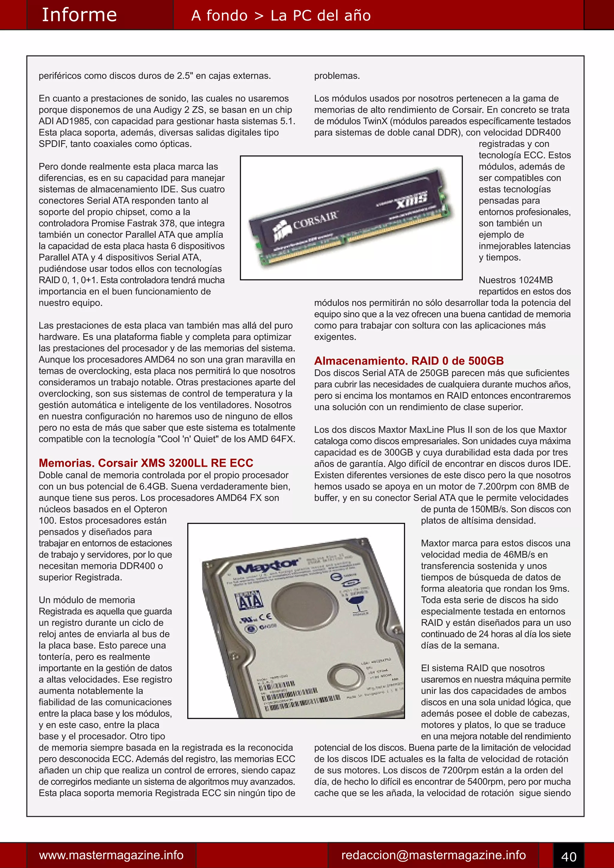 Informe                               A fondo > La PC del año



periféricos como discos duros de 2.5" en cajas externas.          problemas.

En cuanto a prestaciones de sonido, las cuales no usaremos        Los módulos usados por nosotros pertenecen a la gama de
porque disponemos de una Audigy 2 ZS, se basan en un chip         memorias de alto rendimiento de Corsair. En concreto se trata
ADI AD1985, con capacidad para gestionar hasta sistemas 5.1.      de módulos TwinX (módulos pareados específicamente testados
Esta placa soporta, además, diversas salidas digitales tipo       para sistemas de doble canal DDR), con velocidad DDR400
SPDIF, tanto coaxiales como ópticas.                                                                    registradas y con
                                                                                                        tecnología ECC. Estos
Pero donde realmente esta placa marca las                                                               módulos, además de
diferencias, es en su capacidad para manejar                                                            ser compatibles con
sistemas de almacenamiento IDE. Sus cuatro                                                              estas tecnologías
conectores Serial ATA responden tanto al                                                                pensadas para
soporte del propio chipset, como a la                                                                   entornos profesionales,
controladora Promise Fastrak 378, que integra                                                           son también un
también un conector Parallel ATA que amplía                                                             ejemplo de
la capacidad de esta placa hasta 6 dispositivos                                                         inmejorables latencias
Parallel ATA y 4 dispositivos Serial ATA,                                                               y tiempos.
pudiéndose usar todos ellos con tecnologías
RAID 0, 1, 0+1. Esta controladora tendrá mucha                                                             Nuestros 1024MB
importancia en el buen funcionamiento de                                                                   repartidos en estos dos
nuestro equipo.                                                   módulos nos permitirán no sólo desarrollar toda la potencia del
                                                                  equipo sino que a la vez ofrecen una buena cantidad de memoria
Las prestaciones de esta placa van también mas allá del puro      como para trabajar con soltura con las aplicaciones más
hardware. Es una plataforma fiable y completa para optimizar      exigentes.
las prestaciones del procesador y de las memorias del sistema.
Aunque los procesadores AMD64 no son una gran maravilla en        Almacenamiento. RAID 0 de 500GB
temas de overclocking, esta placa nos permitirá lo que nosotros   Dos discos Serial ATA de 250GB parecen más que suficientes
consideramos un trabajo notable. Otras prestaciones aparte del    para cubrir las necesidades de cualquiera durante muchos años,
overclocking, son sus sistemas de control de temperatura y la     pero si encima los montamos en RAID entonces encontraremos
gestión automática e inteligente de los ventiladores. Nosotros    una solución con un rendimiento de clase superior.
en nuestra configuración no haremos uso de ninguno de ellos
pero no esta de más que saber que este sistema es totalmente      Los dos discos Maxtor MaxLine Plus II son de los que Maxtor
compatible con la tecnología "Cool 'n' Quiet" de los AMD 64FX.    cataloga como discos empresariales. Son unidades cuya máxima
                                                                  capacidad es de 300GB y cuya durabilidad esta dada por tres
Memorias. Corsair XMS 3200LL RE ECC                               años de garantía. Algo difícil de encontrar en discos duros IDE.
Doble canal de memoria controlada por el propio procesador        Existen diferentes versiones de este disco pero la que nosotros
con un bus potencial de 6.4GB. Suena verdaderamente bien,         hemos usado se apoya en un motor de 7.200rpm con 8MB de
aunque tiene sus peros. Los procesadores AMD64 FX son             buffer, y en su conector Serial ATA que le permite velocidades
núcleos basados en el Opteron                                                                de punta de 150MB/s. Son discos con
100. Estos procesadores están                                                                platos de altísima densidad.
pensados y diseñados para
trabajar en entornos de estaciones                                                           Maxtor marca para estos discos una
de trabajo y servidores, por lo que                                                          velocidad media de 46MB/s en
necesitan memoria DDR400 o                                                                   transferencia sostenida y unos
superior Registrada.                                                                         tiempos de búsqueda de datos de
                                                                                             forma aleatoria que rondan los 9ms.
Un módulo de memoria                                                                         Toda esta serie de discos ha sido
Registrada es aquella que guarda                                                             especialmente testada en entornos
un registro durante un ciclo de                                                              RAID y están diseñados para un uso
reloj antes de enviarla al bus de                                                            continuado de 24 horas al día los siete
la placa base. Esto parece una                                                               días de la semana.
tontería, pero es realmente
importante en la gestión de datos                                                              El sistema RAID que nosotros
a altas velocidades. Ese registro                                                              usaremos en nuestra máquina permite
aumenta notablemente la                                                                        unir las dos capacidades de ambos
fiabilidad de las comunicaciones                                                               discos en una sola unidad lógica, que
entre la placa base y los módulos,                                                             además posee el doble de cabezas,
y en este caso, entre la placa                                                                 motores y platos, lo que se traduce
base y el procesador. Otro tipo                                                                en una mejora notable del rendimiento
de memoria siempre basada en la registrada es la reconocida       potencial de los discos. Buena parte de la limitación de velocidad
pero desconocida ECC. Además del registro, las memorias ECC       de los discos IDE actuales es la falta de velocidad de rotación
añaden un chip que realiza un control de errores, siendo capaz    de sus motores. Los discos de 7200rpm están a la orden del
de corregirlos mediante un sistema de algoritmos muy avanzados.   día, de hecho lo difícil es encontrar de 5400rpm, pero por mucha
Esta placa soporta memoria Registrada ECC sin ningún tipo de      cache que se les añada, la velocidad de rotación sigue siendo




www.mastermagazine.info                                                 redaccion@mastermagazine.info                            40
 