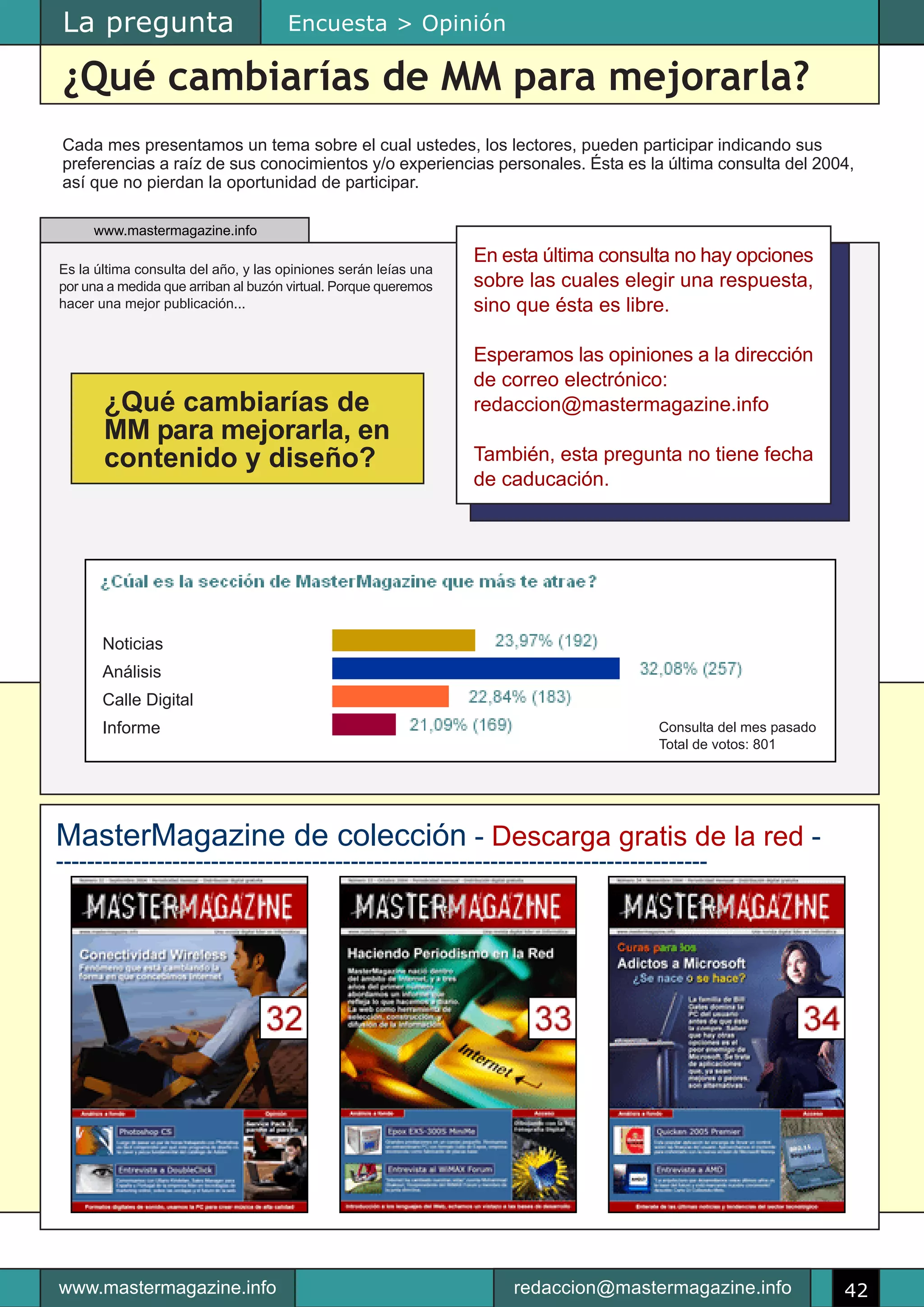 La pregunta                          Encuesta > Opinión

¿Qué cambiarías de MM para mejorarla?
Cada mes presentamos un tema sobre el cual ustedes, los lectores, pueden participar indicando sus
preferencias a raíz de sus conocimientos y/o experiencias personales. Ésta es la última consulta del 2004,
así que no pierdan la oportunidad de participar.

     www.mastermagazine.info
                                                                 En esta última consulta no hay opciones
Es la última consulta del año, y las opiniones serán leías una
por una a medida que arriban al buzón virtual. Porque queremos   sobre las cuales elegir una respuesta,
hacer una mejor publicación...                                   sino que ésta es libre.

                                                                 Esperamos las opiniones a la dirección
                                                                 de correo electrónico:
       ¿Qué cambiarías de                                        redaccion@mastermagazine.info
       MM para mejorarla, en
       contenido y diseño?                                       También, esta pregunta no tiene fecha
                                                                 de caducación.




       Noticias
       Análisis
       Calle Digital
       Informe                                                                        Consulta del mes pasado
                                                                                      Total de votos: 801




MasterMagazine de colección - Descarga gratis de la red -
------------------------------------------------------------------------------------




www.mastermagazine.info                                              redaccion@mastermagazine.info              42
 