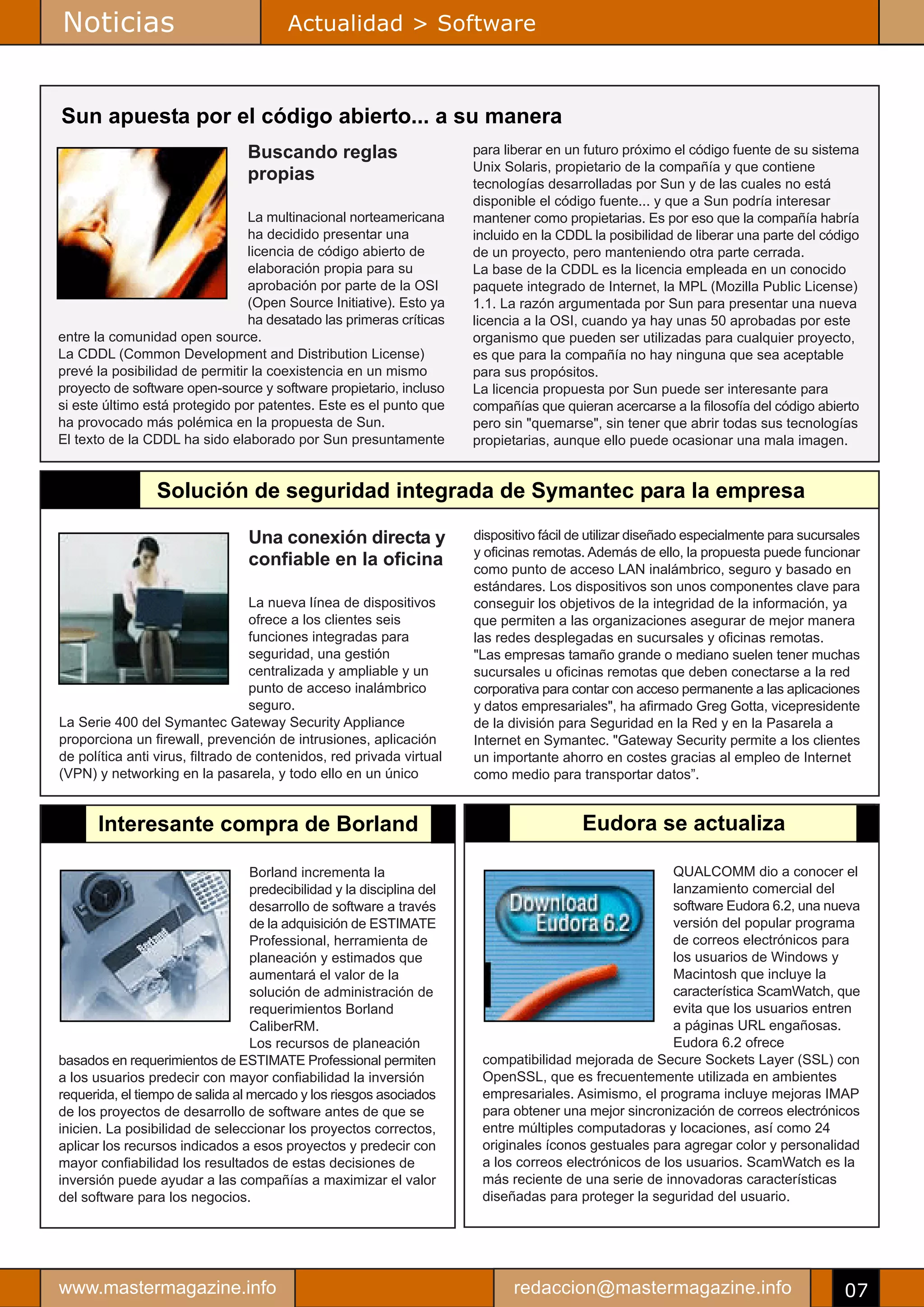 Noticias                                 Actualidad > Software



Sun apuesta por el código abierto... a su manera
                                  Buscando reglas                      para liberar en un futuro próximo el código fuente de su sistema
                                                                       Unix Solaris, propietario de la compañía y que contiene
                                  propias                              tecnologías desarrolladas por Sun y de las cuales no está
                                                                       disponible el código fuente... y que a Sun podría interesar
                                La multinacional norteamericana        mantener como propietarias. Es por eso que la compañía habría
                                ha decidido presentar una              incluido en la CDDL la posibilidad de liberar una parte del código
                                licencia de código abierto de          de un proyecto, pero manteniendo otra parte cerrada.
                                elaboración propia para su             La base de la CDDL es la licencia empleada en un conocido
                                aprobación por parte de la OSI         paquete integrado de Internet, la MPL (Mozilla Public License)
                                (Open Source Initiative). Esto ya      1.1. La razón argumentada por Sun para presentar una nueva
                                ha desatado las primeras críticas      licencia a la OSI, cuando ya hay unas 50 aprobadas por este
entre la comunidad open source.                                        organismo que pueden ser utilizadas para cualquier proyecto,
La CDDL (Common Development and Distribution License)                  es que para la compañía no hay ninguna que sea aceptable
prevé la posibilidad de permitir la coexistencia en un mismo           para sus propósitos.
proyecto de software open-source y software propietario, incluso       La licencia propuesta por Sun puede ser interesante para
si este último está protegido por patentes. Este es el punto que       compañías que quieran acercarse a la filosofía del código abierto
ha provocado más polémica en la propuesta de Sun.                      pero sin "quemarse", sin tener que abrir todas sus tecnologías
El texto de la CDDL ha sido elaborado por Sun presuntamente            propietarias, aunque ello puede ocasionar una mala imagen.


                 Solución de seguridad integrada de Symantec para la empresa

                                  Una conexión directa y               dispositivo fácil de utilizar diseñado especialmente para sucursales
                                                                       y oficinas remotas. Además de ello, la propuesta puede funcionar
                                  confiable en la oficina              como punto de acceso LAN inalámbrico, seguro y basado en
                                                                       estándares. Los dispositivos son unos componentes clave para
                                   La nueva línea de dispositivos      conseguir los objetivos de la integridad de la información, ya
                                   ofrece a los clientes seis          que permiten a las organizaciones asegurar de mejor manera
                                   funciones integradas para           las redes desplegadas en sucursales y oficinas remotas.
                                   seguridad, una gestión              "Las empresas tamaño grande o mediano suelen tener muchas
                                   centralizada y ampliable y un       sucursales u oficinas remotas que deben conectarse a la red
                                   punto de acceso inalámbrico         corporativa para contar con acceso permanente a las aplicaciones
                                   seguro.                             y datos empresariales", ha afirmado Greg Gotta, vicepresidente
La Serie 400 del Symantec Gateway Security Appliance                   de la división para Seguridad en la Red y en la Pasarela a
proporciona un firewall, prevención de intrusiones, aplicación         Internet en Symantec. "Gateway Security permite a los clientes
de política anti virus, filtrado de contenidos, red privada virtual    un importante ahorro en costes gracias al empleo de Internet
(VPN) y networking en la pasarela, y todo ello en un único             como medio para transportar datos”.


       Interesante compra de Borland                                                      Eudora se actualiza

                                  Borland incrementa la                                                 QUALCOMM dio a conocer el
                                  predecibilidad y la disciplina del                                    lanzamiento comercial del
                                  desarrollo de software a través                                       software Eudora 6.2, una nueva
                                  de la adquisición de ESTIMATE                                         versión del popular programa
                                  Professional, herramienta de                                          de correos electrónicos para
                                  planeación y estimados que                                            los usuarios de Windows y
                                  aumentará el valor de la                                              Macintosh que incluye la
                                  solución de administración de                                         característica ScamWatch, que
                                  requerimientos Borland                                                evita que los usuarios entren
                                  CaliberRM.                                                            a páginas URL engañosas.
                                  Los recursos de planeación                                            Eudora 6.2 ofrece
basados en requerimientos de ESTIMATE Professional permiten             compatibilidad mejorada de Secure Sockets Layer (SSL) con
a los usuarios predecir con mayor confiabilidad la inversión            OpenSSL, que es frecuentemente utilizada en ambientes
requerida, el tiempo de salida al mercado y los riesgos asociados       empresariales. Asimismo, el programa incluye mejoras IMAP
de los proyectos de desarrollo de software antes de que se              para obtener una mejor sincronización de correos electrónicos
inicien. La posibilidad de seleccionar los proyectos correctos,         entre múltiples computadoras y locaciones, así como 24
aplicar los recursos indicados a esos proyectos y predecir con          originales íconos gestuales para agregar color y personalidad
mayor confiabilidad los resultados de estas decisiones de               a los correos electrónicos de los usuarios. ScamWatch es la
inversión puede ayudar a las compañías a maximizar el valor             más reciente de una serie de innovadoras características
del software para los negocios.                                         diseñadas para proteger la seguridad del usuario.




www.mastermagazine.info                                                       redaccion@mastermagazine.info                             07
 