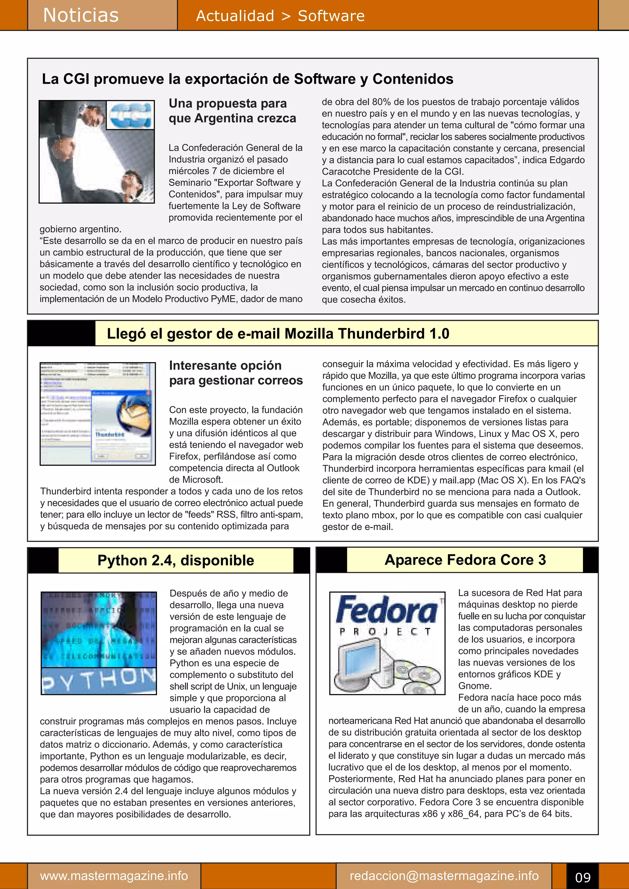 Noticias                                Actualidad > Software



La CGI promueve la exportación de Software y Contenidos
                                 Una propuesta para                    de obra del 80% de los puestos de trabajo porcentaje válidos
                                                                       en nuestro país y en el mundo y en las nuevas tecnologías, y
                                 que Argentina crezca                  tecnologías para atender un tema cultural de "cómo formar una
                                                                       educación no formal", reciclar los saberes socialmente productivos
                                 La Confederación General de la        y en ese marco la capacitación constante y cercana, presencial
                                 Industria organizó el pasado          y a distancia para lo cual estamos capacitados”, indica Edgardo
                                 miércoles 7 de diciembre el           Caracotche Presidente de la CGI.
                                 Seminario "Exportar Software y        La Confederación General de la Industria continúa su plan
                                 Contenidos", para impulsar muy        estratégico colocando a la tecnología como factor fundamental
                                 fuertemente la Ley de Software        y motor para el reinicio de un proceso de reindustrialización,
                                 promovida recientemente por el        abandonado hace muchos años, imprescindible de una Argentina
gobierno argentino.                                                    para todos sus habitantes.
“Este desarrollo se da en el marco de producir en nuestro país         Las más importantes empresas de tecnología, origanizaciones
un cambio estructural de la producción, que tiene que ser              empresarias regionales, bancos nacionales, organismos
básicamente a través del desarrollo científico y tecnológico en        científicos y tecnológicos, cámaras del sector productivo y
un modelo que debe atender las necesidades de nuestra                  organismos gubernamentales dieron apoyo efectivo a este
sociedad, como son la inclusión socio productiva, la                   evento, el cual piensa impulsar un mercado en continuo desarrollo
implementación de un Modelo Productivo PyME, dador de mano             que cosecha éxitos.


                 Llegó el gestor de e-mail Mozilla Thunderbird 1.0

                                 Interesante opción                    conseguir la máxima velocidad y efectividad. Es más ligero y
                                                                       rápido que Mozilla, ya que este último programa incorpora varias
                                 para gestionar correos                funciones en un único paquete, lo que lo convierte en un
                                                                       complemento perfecto para el navegador Firefox o cualquier
                                  Con este proyecto, la fundación      otro navegador web que tengamos instalado en el sistema.
                                  Mozilla espera obtener un éxito      Además, es portable; disponemos de versiones listas para
                                  y una difusión idénticos al que      descargar y distribuir para Windows, Linux y Mac OS X, pero
                                  está teniendo el navegador web       podemos compilar los fuentes para el sistema que deseemos.
                                  Firefox, perfilándose así como       Para la migración desde otros clientes de correo electrónico,
                                  competencia directa al Outlook       Thunderbird incorpora herramientas específicas para kmail (el
                                  de Microsoft.                        cliente de correo de KDE) y mail.app (Mac OS X). En los FAQ's
Thunderbird intenta responder a todos y cada uno de los retos          del site de Thunderbird no se menciona para nada a Outlook.
y necesidades que el usuario de correo electrónico actual puede        En general, Thunderbird guarda sus mensajes en formato de
tener; para ello incluye un lector de "feeds" RSS, filtro anti-spam,   texto plano mbox, por lo que es compatible con casi cualquier
y búsqueda de mensajes por su contenido optimizada para                gestor de e-mail.


              Python 2.4, disponible                                                  Aparece Fedora Core 3

                               Después de año y medio de                                                  La sucesora de Red Hat para
                               desarrollo, llega una nueva                                                máquinas desktop no pierde
                               versión de este lenguaje de                                                fuelle en su lucha por conquistar
                               programación en la cual se                                                 las computadoras personales
                               mejoran algunas características                                            de los usuarios, e incorpora
                               y se añaden nuevos módulos.                                                como principales novedades
                               Python es una especie de                                                   las nuevas versiones de los
                               complemento o substituto del                                               entornos gráficos KDE y
                               shell script de Unix, un lenguaje                                          Gnome.
                               simple y que proporciona al                                                Fedora nacía hace poco más
                               usuario la capacidad de                                                    de un año, cuando la empresa
construir programas más complejos en menos pasos. Incluye               norteamericana Red Hat anunció que abandonaba el desarrollo
características de lenguajes de muy alto nivel, como tipos de           de su distribución gratuita orientada al sector de los desktop
datos matriz o diccionario. Además, y como característica               para concentrarse en el sector de los servidores, donde ostenta
importante, Python es un lenguaje modularizable, es decir,              el liderato y que constituye sin lugar a dudas un mercado más
podemos desarrollar módulos de código que reaprovecharemos              lucrativo que el de los desktop, al menos por el momento.
para otros programas que hagamos.                                       Posteriormente, Red Hat ha anunciado planes para poner en
La nueva versión 2.4 del lenguaje incluye algunos módulos y             circulación una nueva distro para desktops, esta vez orientada
paquetes que no estaban presentes en versiones anteriores,              al sector corporativo. Fedora Core 3 se encuentra disponible
que dan mayores posibilidades de desarrollo.                            para las arquitecturas x86 y x86_64, para PC’s de 64 bits.




www.mastermagazine.info                                                      redaccion@mastermagazine.info                              09
 