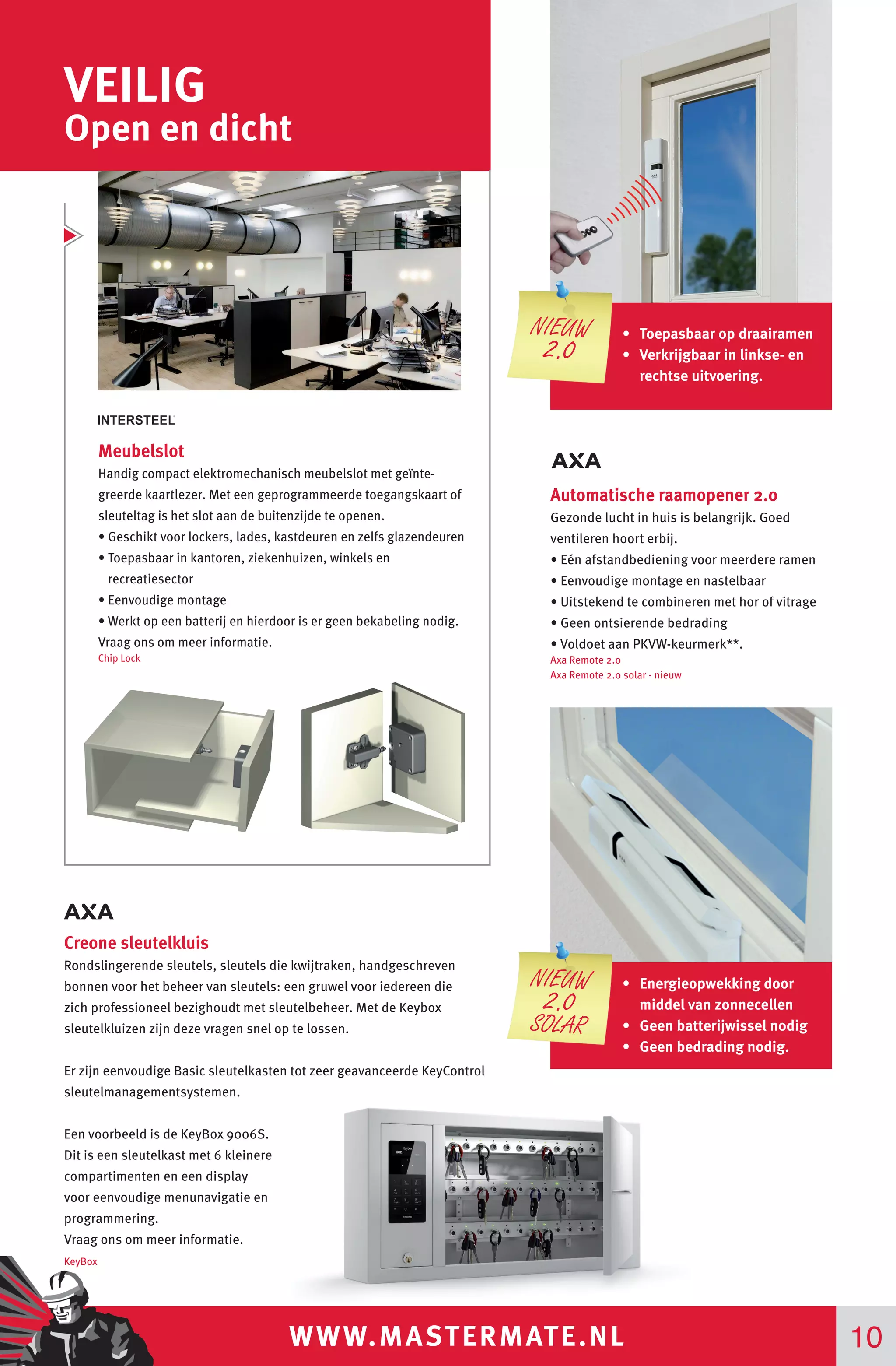 WWW.MASTERMATE.NL 10
VEILIG
Open en dicht
Creone sleutelkluis
Rondslingerende sleutels, sleutels die kwijtraken, handgeschreven
bonnen voor het beheer van sleutels: een gruwel voor iedereen die
zich professioneel bezighoudt met sleutelbeheer. Met de Keybox
sleutelkluizen zijn deze vragen snel op te lossen.
Er zijn eenvoudige Basic sleutelkasten tot zeer geavanceerde KeyControl
sleutelmanagementsystemen.
Een voorbeeld is de KeyBox 9006S.
Dit is een sleutelkast met 6 kleinere
compartimenten en een display
voor eenvoudige menunavigatie en
programmering.
Vraag ons om meer informatie.
KeyBox
Meubelslot
Handig compact elektromechanisch meubelslot met geïnte-
greerde kaartlezer. Met een geprogrammeerde toegangskaart of
sleuteltag is het slot aan de buitenzijde te openen.
• Geschikt voor lockers, lades, kastdeuren en zelfs glazendeuren
• Toepasbaar in kantoren, ziekenhuizen, winkels en
recreatiesector
• Eenvoudige montage
• Werkt op een batterij en hierdoor is er geen bekabeling nodig.
Vraag ons om meer informatie.
Chip Lock
Automatische raamopener 2.0
Gezonde lucht in huis is belangrijk. Goed
ventileren hoort erbij.
• Eén afstandbediening voor meerdere ramen
• Eenvoudige montage en nastelbaar
• Uitstekend te combineren met hor of vitrage
• Geen ontsierende bedrading
• Voldoet aan PKVW-keurmerk**.
Axa Remote 2.0
Axa Remote 2.0 solar - nieuw
•	 Toepasbaar op draairamen
•	 Verkrijgbaar in linkse- en
rechtse uitvoering.
NIEUW
2.0
•	 Energieopwekking door
middel van zonnecellen
•	 Geen batterijwissel nodig
•	 Geen bedrading nodig.
NIEUW
2.0
SOLAR
 