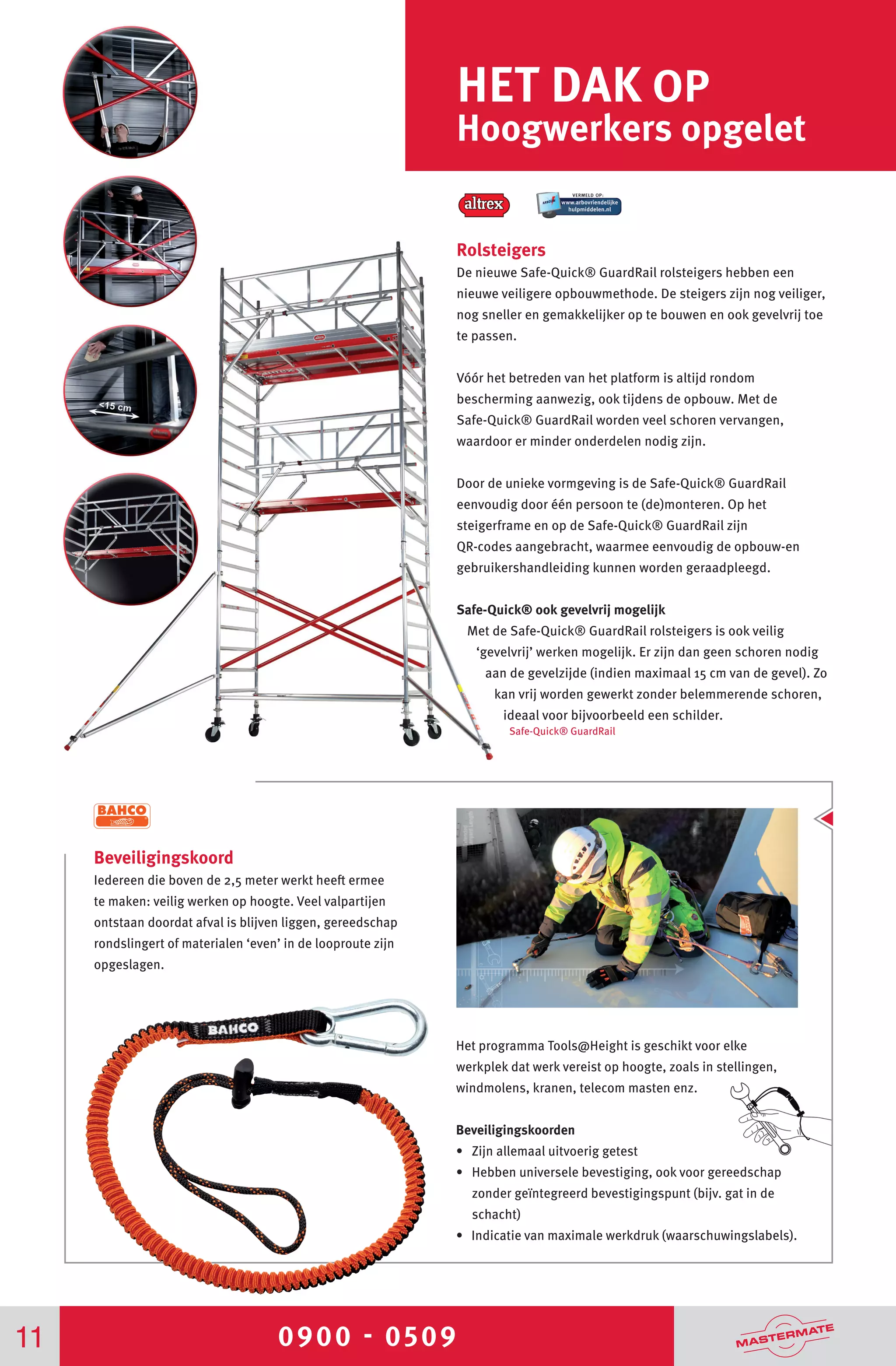 0900 - 050911
HET DAK OP
Hoogwerkers opgelet
Rolsteigers
De nieuwe Safe-Quick® GuardRail rolsteigers hebben een
nieuwe veiligere opbouwmethode. De steigers zijn nog veiliger,
nog sneller en gemakkelijker op te bouwen en ook gevelvrij toe
te passen.
Vóór het betreden van het platform is altijd rondom
bescherming aanwezig, ook tijdens de opbouw. Met de
Safe-Quick® GuardRail worden veel schoren vervangen,
waardoor er minder onderdelen nodig zijn.
Door de unieke vormgeving is de Safe-Quick® GuardRail
eenvoudig door één persoon te (de)monteren. Op het
steigerframe en op de Safe-Quick® GuardRail zijn
QR-codes aangebracht, waarmee eenvoudig de opbouw-en
gebruikershandleiding kunnen worden geraadpleegd.
Safe-Quick® ook gevelvrij mogelijk
Met de Safe-Quick® GuardRail rolsteigers is ook veilig
‘gevelvrij’ werken mogelijk. Er zijn dan geen schoren nodig
aan de gevelzijde (indien maximaal 15 cm van de gevel). Zo
kan vrij worden gewerkt zonder belemmerende schoren,
ideaal voor bijvoorbeeld een schilder.
Safe-Quick® GuardRail
Beveiligingskoord
Iedereen die boven de 2,5 meter werkt heeft ermee
te maken: veilig werken op hoogte. Veel valpartijen
ontstaan doordat afval is blijven liggen, gereedschap
rondslingert of materialen ‘even’ in de looproute zijn
opgeslagen.
Het programma Tools@Height is geschikt voor elke
werkplek dat werk vereist op hoogte, zoals in stellingen,
windmolens, kranen, telecom masten enz.
Beveiligingskoorden
• Zijn allemaal uitvoerig getest
• Hebben universele bevestiging, ook voor gereedschap
zonder geïntegreerd bevestigingspunt (bijv. gat in de
schacht)
• Indicatie van maximale werkdruk (waarschuwingslabels).
 