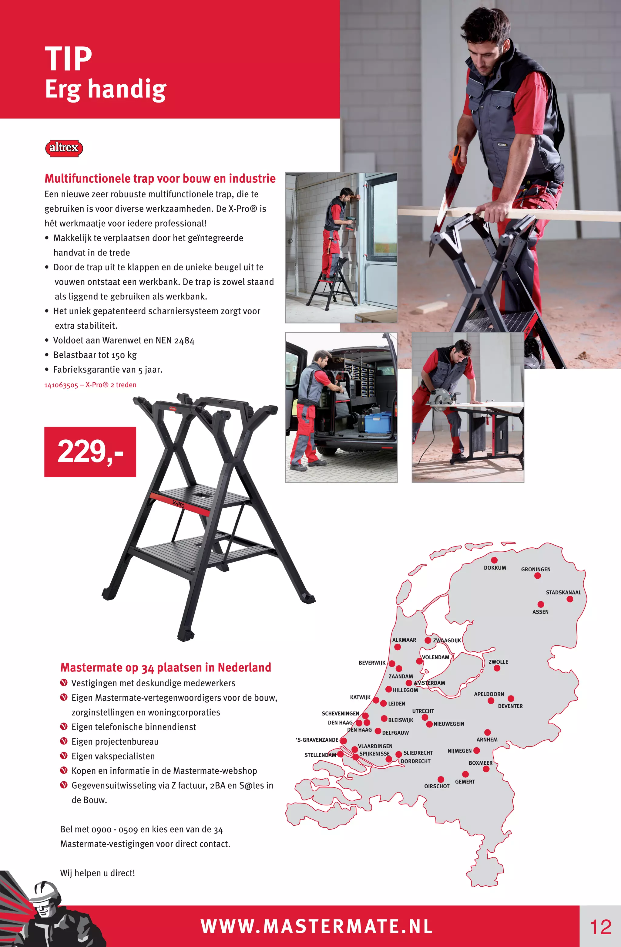 WWW.MASTERMATE.NL 12
TIP
Erg handig
STADSKANAAL
GRONINGEN
ASSEN
ALKMAAR
BEVERWIJK
ZAANDAM
VOLENDAM
ZWOLLE
LEIDEN
HILLEGOM
KATWIJK
UTRECHT
NIEUWEGEIN
APELDOORN
DEVENTER
ARNHEM
SCHEVENINGEN
DEN HAAG
’S-GRAVENZANDE
VLAARDINGEN
DEN HAAG
BLEISWIJK
DORDRECHT
GEMERT
BOXMEER
SPIJKENISSESTELLENDAM
DELFGAUW
SLIEDRECHT
DOKKUM
ZWAAGDIJK
AMSTERDAM
NIJMEGEN
OIRSCHOT
Mastermate op 34 plaatsen in Nederland
Vestigingen met deskundige medewerkers
Eigen Mastermate-vertegenwoordigers voor de bouw,
zorginstellingen en woningcorporaties
Eigen telefonische binnendienst
Eigen projectenbureau
Eigen vakspecialisten
Kopen en informatie in de Mastermate-webshop
Gegevensuitwisseling via Z factuur, 2BA en S@les in
de Bouw.
Bel met 0900 - 0509 en kies een van de 34
Mastermate-vestigingen voor direct contact.
Wij helpen u direct!
Multifunctionele trap voor bouw en industrie
Een nieuwe zeer robuuste multifunctionele trap, die te
gebruiken is voor diverse werkzaamheden. De X-Pro® is
hét werkmaatje voor iedere professional!
• Makkelijk te verplaatsen door het geïntegreerde
handvat in de trede
• Do0r de trap uit te klappen en de unieke beugel uit te
vouwen ontstaat een werkbank. De trap is zowel staand
als liggend te gebruiken als werkbank.
• Het uniek gepatenteerd scharniersysteem zorgt voor
extra stabiliteit.
• Voldoet aan Warenwet en NEN 2484
• Belastbaar tot 150 kg
• Fabrieksgarantie van 5 jaar.
141063505 – X-Pro® 2 treden
229,-
 