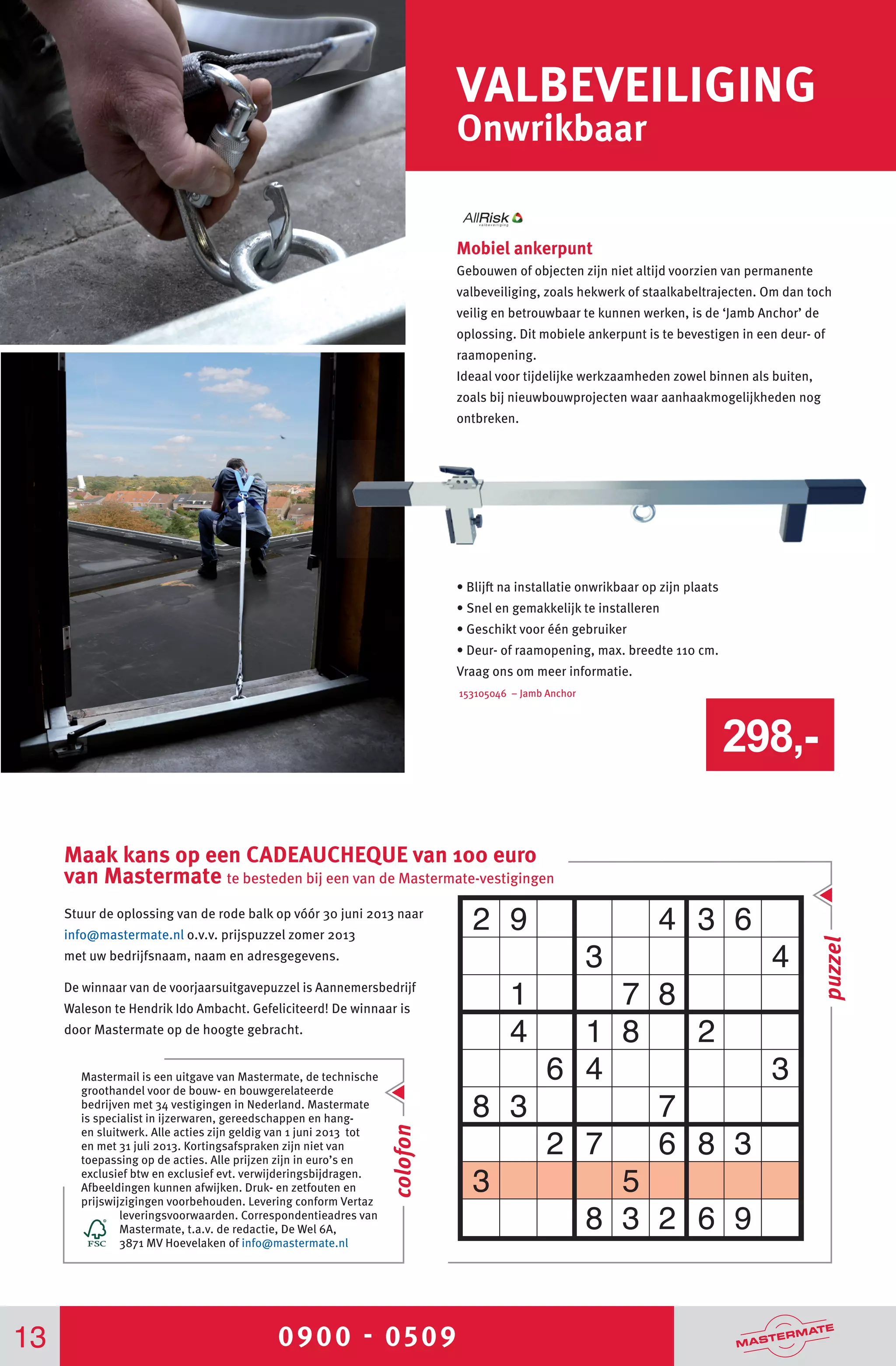 0900 - 0509
Maak kans op een CADEAUCHEQUE van 100 euro
van Mastermate te besteden bij een van de Mastermate-vestigingen
Mobiel ankerpunt
Gebouwen of objecten zijn niet altijd voorzien van permanente
valbeveiliging, zoals hekwerk of staalkabeltrajecten. Om dan toch
veilig en betrouwbaar te kunnen werken, is de ‘Jamb Anchor’ de
oplossing. Dit mobiele ankerpunt is te bevestigen in een deur- of
raamopening.
Ideaal voor tijdelijke werkzaamheden zowel binnen als buiten,
zoals bij nieuwbouwprojecten waar aanhaakmogelijkheden nog
ontbreken.
• Blijft na installatie onwrikbaar op zijn plaats
• Snel en gemakkelijk te installeren
• Geschikt voor één gebruiker
• Deur- of raamopening, max. breedte 110 cm.
Vraag ons om meer informatie.
153105046 – Jamb Anchor
Stuur de oplossing van de rode balk op vóór 30 juni 2013 naar
info@mastermate.nl o.v.v. prijspuzzel zomer 2013
met uw bedrijfsnaam, naam en adresgegevens.
De winnaar van de voorjaarsuitgavepuzzel is Aannemersbedrijf
Waleson te Hendrik Ido Ambacht. Gefeliciteerd! De winnaar is
door Mastermate op de hoogte gebracht.
Mastermail is een uitgave van Mastermate, de technische
groothandel voor de bouw- en bouwgerelateerde
bedrijven met 34 vestigingen in Nederland. Mastermate
is specialist in ijzerwaren, gereedschappen en hang-
en sluitwerk. Alle acties zijn geldig van 1 juni 2013 tot
en met 31 juli 2013. Kortingsafspraken zijn niet van
toepassing op de acties. Alle prijzen zijn in euro’s en
exclusief btw en exclusief evt. verwijderingsbijdragen.
Afbeeldingen kunnen afwijken. Druk- en zetfouten en
prijswijzigingen voorbehouden. Levering conform Vertaz
leveringsvoorwaarden. Correspondentieadres van
Mastermate, t.a.v. de redactie, De Wel 6A,
3871 MV Hoevelaken of info@mastermate.nl
VALBEVEILIGING
Onwrikbaar
13
colofon
puzzel
298,-
 