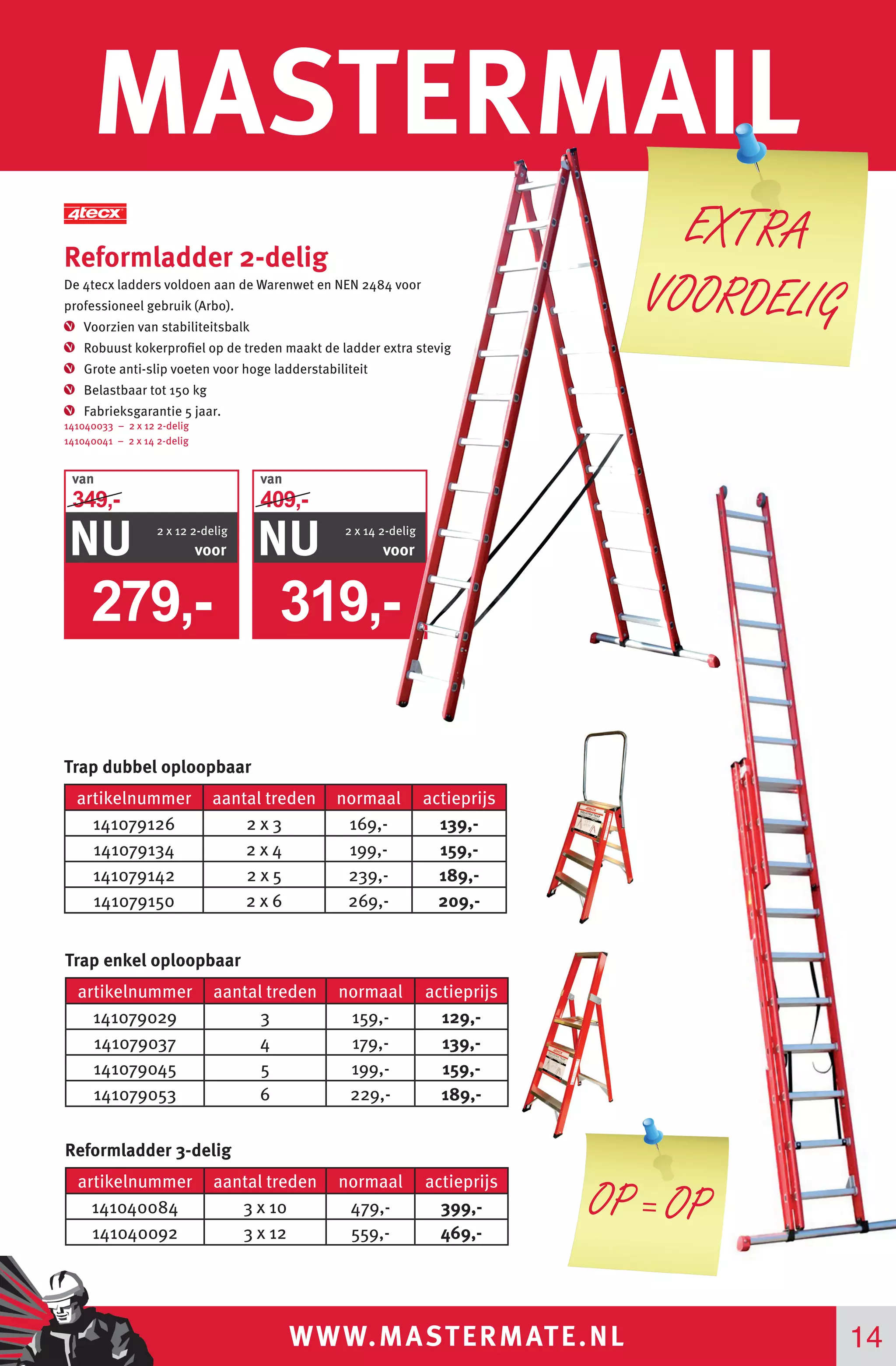 WWW.MASTERMATE.NL
MASTERMAIL
Reformladder 2-delig
De 4tecx ladders voldoen aan de Warenwet en NEN 2484 voor
professioneel gebruik (Arbo).
Voorzien van stabiliteitsbalk
Robuust kokerprofiel op de treden maakt de ladder extra stevig
Grote anti-slip voeten voor hoge ladderstabiliteit
Belastbaar tot 150 kg
Fabrieksgarantie 5 jaar.
141040033 – 2 x 12 2-delig
141040041 – 2 x 14 2-delig
14
EXTRA
VOORDELIG
artikelnummer aantal treden normaal actieprijs
141079126 2 x 3 169,- 139,-
141079134 2 x 4 199,- 159,-
141079142 2 x 5 239,- 189,-
141079150 2 x 6 269,- 209,-
artikelnummer aantal treden normaal actieprijs
141079029 3 159,- 129,-
141079037 4 179,- 139,-
141079045 5 199,- 159,-
141079053 6 229,- 189,-
artikelnummer aantal treden normaal actieprijs
141040084 3 x 10 479,- 399,-
141040092 3 x 12 559,- 469,-
Trap dubbel oploopbaar
Trap enkel oploopbaar
Reformladder 3-delig
279,-
van
NU voor
349,-
2 x 12 2-delig
319,-
van
NU voor
409,-
2 x 14 2-delig
OP = OP
 