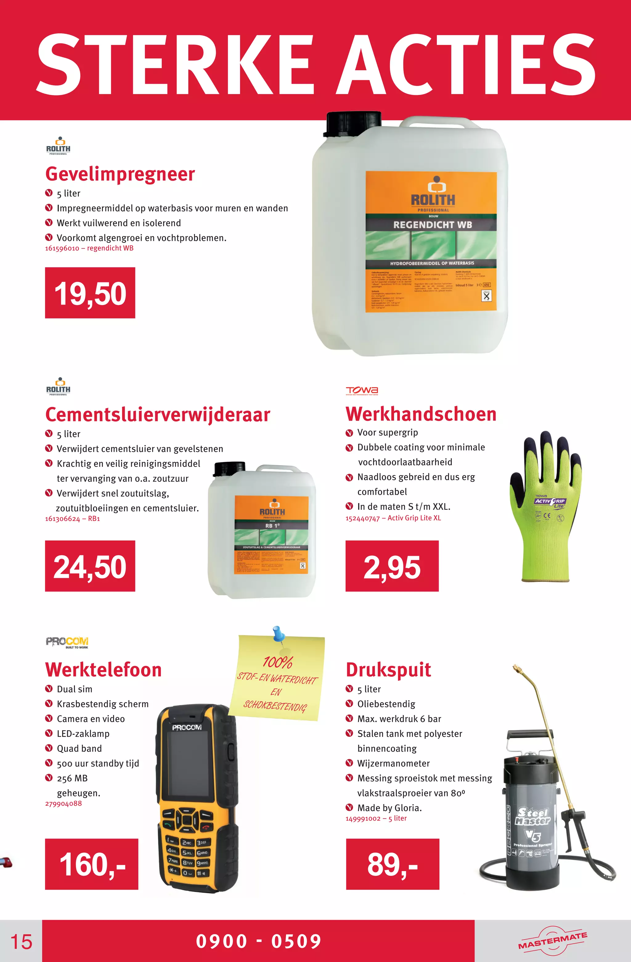 0900 - 0509
STERKE ACTIES
15
Werkhandschoen
Voor supergrip
Dubbele coating voor minimale
vochtdoorlaatbaarheid
Naadloos gebreid en dus erg
comfortabel
In de maten S t/m XXL.
152440747 – Activ Grip Lite XL
Cementsluierverwijderaar
5 liter
Verwijdert cementsluier van gevelstenen
Krachtig en veilig reinigingsmiddel
ter vervanging van o.a. zoutzuur
Verwijdert snel zoutuitslag,
zoutuitbloeiingen en cementsluier.
161306624 – RB1
Drukspuit
5 liter
Oliebestendig
Max. werkdruk 6 bar
Stalen tank met polyester
binnencoating
Wijzermanometer
Messing sproeistok met messing
vlakstraalsproeier van 800
Made by Gloria.
149991002 – 5 liter
2,9524,50
19,50
Werktelefoon
Dual sim
Krasbestendig scherm	
Camera en video
LED-zaklamp
Quad band	
500 uur standby tijd
256 MB
geheugen.
279904088
160,- 89,-
Gevelimpregneer
5 liter
Impregneermiddel op waterbasis voor muren en wanden
Werkt vuilwerend en isolerend
Voorkomt algengroei en vochtproblemen.
161596010 – regendicht WB
100%
STOF- EN WATERDICHT
EN
SCHOKBESTENDIG
 