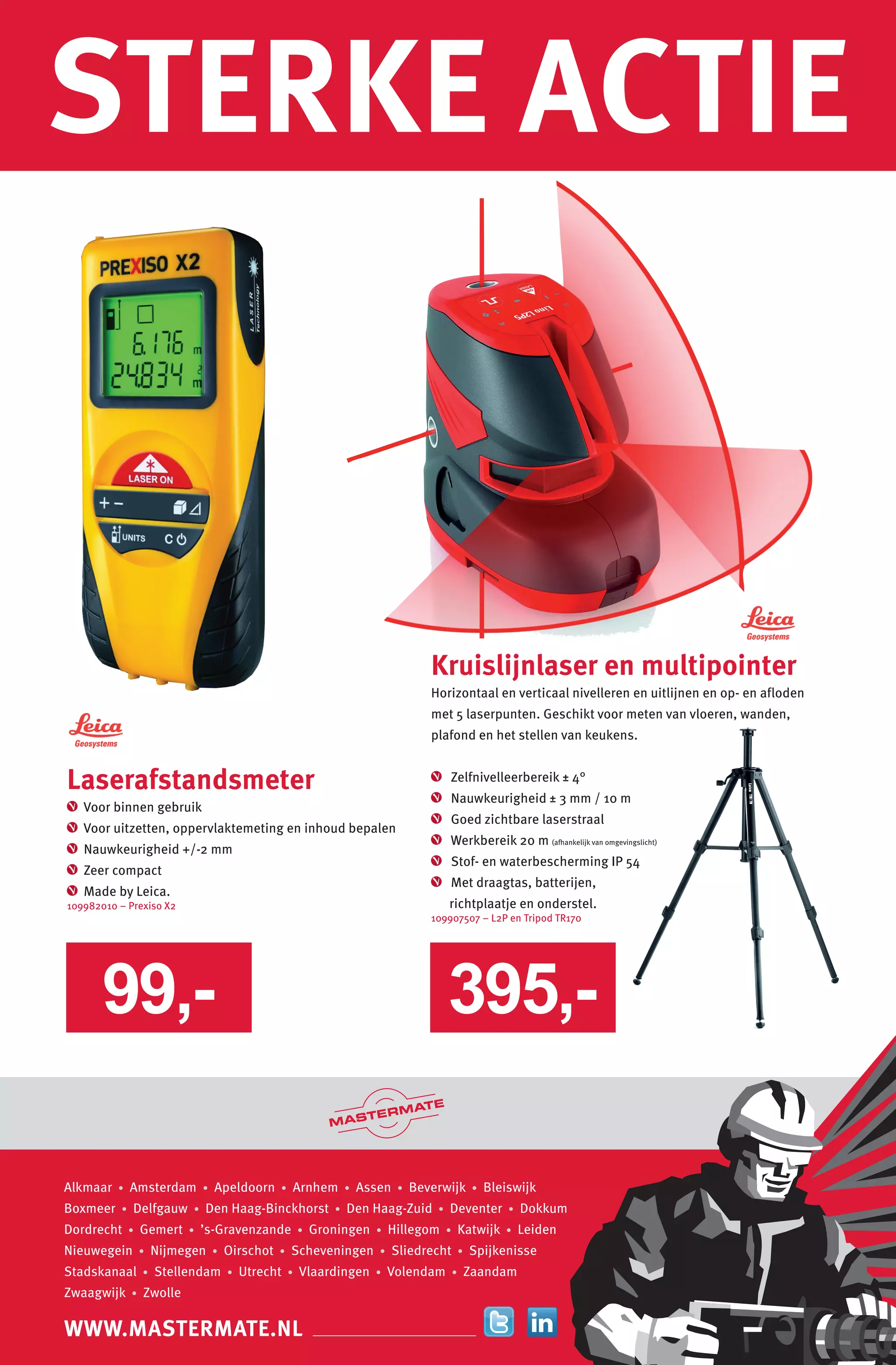 WWW.MASTERMATE.NL
STERKE ACTIE
WWW.MASTERMATE.NL
Alkmaar • Amsterdam • Apeldoorn • Arnhem • Assen • Beverwijk • Bleiswijk
Boxmeer • Delfgauw • Den Haag-Binckhorst • Den Haag-Zuid • Deventer • Dokkum
Dordrecht • Gemert • ’s-Gravenzande • Groningen • Hillegom • Katwijk • Leiden
Nieuwegein • Nijmegen • Oirschot • Scheveningen • Sliedrecht • Spijkenisse
Stadskanaal • Stellendam • Utrecht • Vlaardingen • Volendam • Zaandam
Zwaagwijk • Zwolle
Laserafstandsmeter
Voor binnen gebruik
Voor uitzetten, oppervlaktemeting en inhoud bepalen
Nauwkeurigheid +/-2 mm
Zeer compact
Made by Leica.
109982010 – Prexiso X2
Kruislijnlaser en multipointer
Horizontaal en verticaal nivelleren en uitlijnen en op- en afloden
met 5 laserpunten. Geschikt voor meten van vloeren, wanden,
plafond en het stellen van keukens.
Zelfnivelleerbereik ± 4°
Nauwkeurigheid ± 3 mm / 10 m
Goed zichtbare laserstraal
Werkbereik 20 m (afhankelijk van omgevingslicht)
Stof- en waterbescherming IP 54
Met draagtas, batterijen,
richtplaatje en onderstel.
109907507 – L2P en Tripod TR170
395,-99,-
 