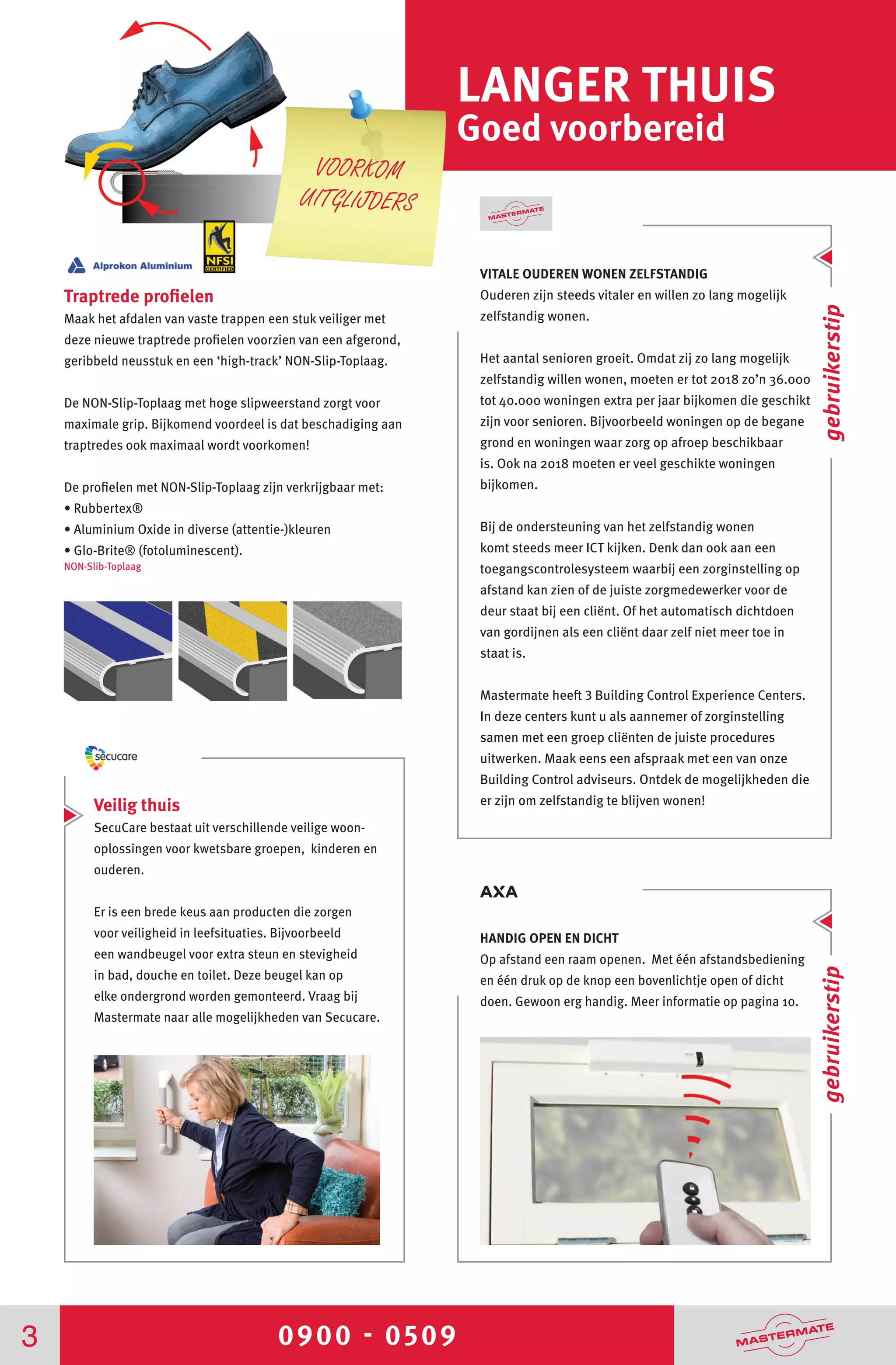 0900 - 05093
LANGER THUIS
Goed voorbereid
VITALE OUDEREN WONEN ZELFSTANDIG
Ouderen zijn steeds vitaler en willen zo lang mogelijk
zelfstandig wonen.
Het aantal senioren groeit. Omdat zij zo lang mogelijk
zelfstandig willen wonen, moeten er tot 2018 zo’n 36.000
tot 40.000 woningen extra per jaar bijkomen die geschikt
zijn voor senioren. Bijvoorbeeld woningen op de begane
grond en woningen waar zorg op afroep beschikbaar
is. Ook na 2018 moeten er veel geschikte woningen
bijkomen.
Bij de ondersteuning van het zelfstandig wonen
komt steeds meer ICT kijken. Denk dan ook aan een
toegangscontrolesysteem waarbij een zorginstelling op
afstand kan zien of de juiste zorgmedewerker voor de
deur staat bij een cliënt. Of het automatisch dichtdoen
van gordijnen als een cliënt daar zelf niet meer toe in
staat is.
Mastermate heeft 3 Building Control Experience Centers.
In deze centers kunt u als aannemer of zorginstelling
samen met een groep cliënten de juiste procedures
uitwerken. Maak eens een afspraak met een van onze
Building Control adviseurs. Ontdek de mogelijkheden die
er zijn om zelfstandig te blijven wonen!Veilig thuis
SecuCare bestaat uit verschillende veilige woon-
oplossingen voor kwetsbare groepen, kinderen en
ouderen.
Er is een brede keus aan producten die zorgen
voor veiligheid in leefsituaties. Bijvoorbeeld
een wandbeugel voor extra steun en stevigheid
in bad, douche en toilet. Deze beugel kan op
elke ondergrond worden gemonteerd. Vraag bij
Mastermate naar alle mogelijkheden van Secucare.
Traptrede profielen
Maak het afdalen van vaste trappen een stuk veiliger met
deze nieuwe traptrede profielen voorzien van een afgerond,
geribbeld neusstuk en een ‘high-track’ NON-Slip-Toplaag.
De NON-Slip-Toplaag met hoge slipweerstand zorgt voor
maximale grip. Bijkomend voordeel is dat beschadiging aan
traptredes ook maximaal wordt voorkomen!
De profielen met NON-Slip-Toplaag zijn verkrijgbaar met:
• Rubbertex®
• Aluminium Oxide in diverse (attentie-)kleuren
• Glo-Brite® (fotoluminescent).
NON-Slib-Toplaag
VOORKOM
UITGLIJDERS
HANDIG OPEN EN DICHT
Op afstand een raam openen. Met één afstandsbediening
en één druk op de knop een bovenlichtje open of dicht
doen. Gewoon erg handig. Meer informatie op pagina 10.
gebruikerstipgebruikerstip
 