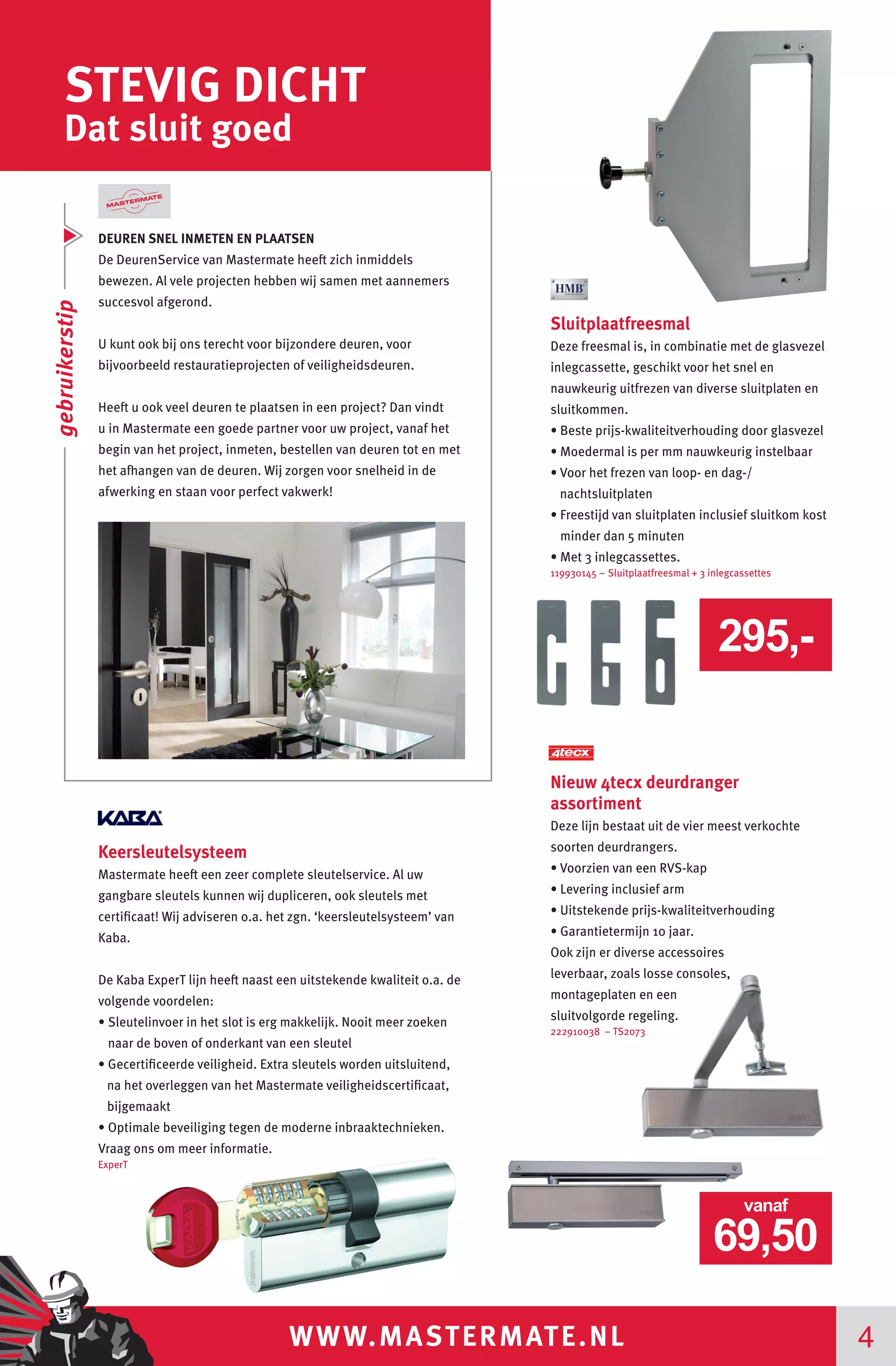 WWW.MASTERMATE.NL 4
STEVIG DICHT
Dat sluit goed
Sluitplaatfreesmal
Deze freesmal is, in combinatie met de glasvezel
inlegcassette, geschikt voor het snel en
nauwkeurig uitfrezen van diverse sluitplaten en
sluitkommen.
• Beste prijs-kwaliteitverhouding door glasvezel
• Moedermal is per mm nauwkeurig instelbaar
• Voor het frezen van loop- en dag-/
nachtsluitplaten
• Freestijd van sluitplaten inclusief sluitkom kost
minder dan 5 minuten
• Met 3 inlegcassettes.
119930145 – Sluitplaatfreesmal + 3 inlegcassettes
DEUREN SNEL INMETEN EN PLAATSEN
De DeurenService van Mastermate heeft zich inmiddels
bewezen. Al vele projecten hebben wij samen met aannemers
succesvol afgerond.
U kunt ook bij ons terecht voor bijzondere deuren, voor
bijvoorbeeld restauratieprojecten of veiligheidsdeuren.
Heeft u ook veel deuren te plaatsen in een project? Dan vindt
u in Mastermate een goede partner voor uw project, vanaf het
begin van het project, inmeten, bestellen van deuren tot en met
het afhangen van de deuren. Wij zorgen voor snelheid in de
afwerking en staan voor perfect vakwerk!
Nieuw 4tecx deurdranger
assortiment
Deze lijn bestaat uit de vier meest verkochte
soorten deurdrangers.
• Voorzien van een RVS-kap
• Levering inclusief arm
• Uitstekende prijs-kwaliteitverhouding
• Garantietermijn 10 jaar.
Ook zijn er diverse accessoires
leverbaar, zoals losse consoles,
montageplaten en een
sluitvolgorde regeling.
222910038 – TS2073
295,-
69,50
vanaf
gebruikerstip
Keersleutelsysteem
Mastermate heeft een zeer complete sleutelservice. Al uw
gangbare sleutels kunnen wij dupliceren, ook sleutels met
certificaat! Wij adviseren o.a. het zgn. ‘keersleutelsysteem’ van
Kaba.
De Kaba ExperT lijn heeft naast een uitstekende kwaliteit o.a. de
volgende voordelen:
• Sleutelinvoer in het slot is erg makkelijk. Nooit meer zoeken
naar de boven of onderkant van een sleutel
• Gecertificeerde veiligheid. Extra sleutels worden uitsluitend,
na het overleggen van het Mastermate veiligheidscertificaat,
bijgemaakt
• Optimale beveiliging tegen de moderne inbraaktechnieken.
Vraag ons om meer informatie.
ExperT
 