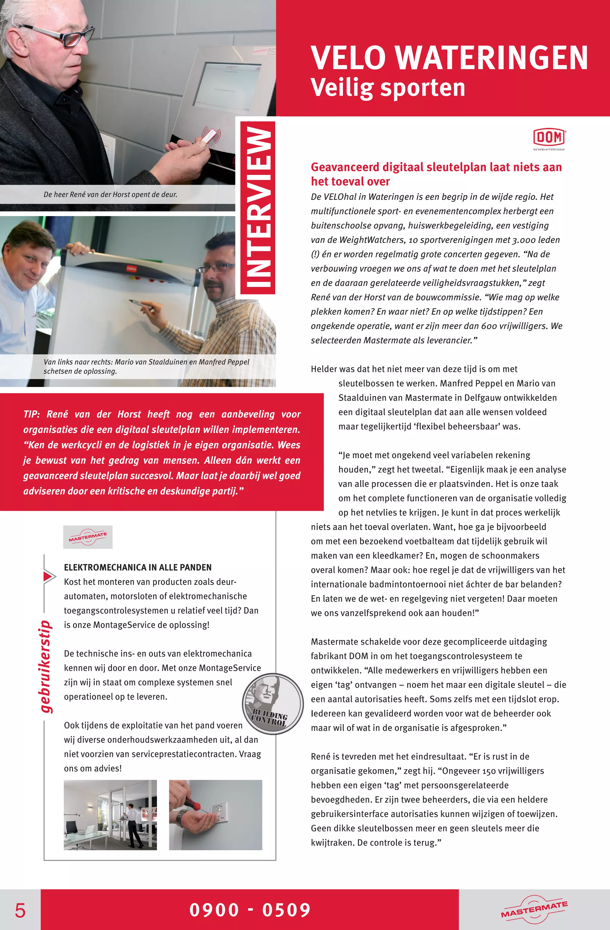 0900 - 05095
VELO WATERINGEN
Veilig sporten
ELEKTROMECHANICA IN ALLE PANDEN
Kost het monteren van producten zoals deur-
automaten, motorsloten of elektromechanische
toegangscontrolesystemen u relatief veel tijd? Dan
is onze MontageService de oplossing!
De technische ins- en outs van elektromechanica
kennen wij door en door. Met onze MontageService
zijn wij in staat om complexe systemen snel
operationeel op te leveren.
Ook tijdens de exploitatie van het pand voeren
wij diverse onderhoudswerkzaamheden uit, al dan
niet voorzien van serviceprestatiecontracten. Vraag
ons om advies!
Geavanceerd digitaal sleutelplan laat niets aan
het toeval over
De VELOhal in Wateringen is een begrip in de wijde regio. Het
multifunctionele sport- en evenementencomplex herbergt een
buitenschoolse opvang, huiswerkbegeleiding, een vestiging
van de WeightWatchers, 10 sportverenigingen met 3.000 leden
(!) én er worden regelmatig grote concerten gegeven. “Na de
verbouwing vroegen we ons af wat te doen met het sleutelplan
en de daaraan gerelateerde veiligheidsvraagstukken,” zegt
René van der Horst van de bouwcommissie. “Wie mag op welke
plekken komen? En waar niet? En op welke tijdstippen? Een
ongekende operatie, want er zijn meer dan 600 vrijwilligers. We
selecteerden Mastermate als leverancier.”
Helder was dat het niet meer van deze tijd is om met
sleutelbossen te werken. Manfred Peppel en Mario van
Staalduinen van Mastermate in Delfgauw ontwikkelden
een digitaal sleutelplan dat aan alle wensen voldeed
maar tegelijkertijd ‘flexibel beheersbaar’ was.
“Je moet met ongekend veel variabelen rekening
houden,” zegt het tweetal. “Eigenlijk maak je een analyse
van alle processen die er plaatsvinden. Het is onze taak
om het complete functioneren van de organisatie volledig
op het netvlies te krijgen. Je kunt in dat proces werkelijk
niets aan het toeval overlaten. Want, hoe ga je bijvoorbeeld
om met een bezoekend voetbalteam dat tijdelijk gebruik wil
maken van een kleedkamer? En, mogen de schoonmakers
overal komen? Maar ook: hoe regel je dat de vrijwilligers van het
internationale badmintontoernooi niet áchter de bar belanden?
En laten we de wet- en regelgeving niet vergeten! Daar moeten
we ons vanzelfsprekend ook aan houden!”
Mastermate schakelde voor deze gecompliceerde uitdaging
fabrikant DOM in om het toegangscontrolesysteem te
ontwikkelen. “Alle medewerkers en vrijwilligers hebben een
eigen ‘tag’ ontvangen – noem het maar een digitale sleutel – die
een aantal autorisaties heeft. Soms zelfs met een tijdslot erop.
Iedereen kan gevalideerd worden voor wat de beheerder ook
maar wil of wat in de organisatie is afgesproken.”
René is tevreden met het eindresultaat. “Er is rust in de
organisatie gekomen,” zegt hij. “Ongeveer 150 vrijwilligers
hebben een eigen ‘tag’ met persoonsgerelateerde
bevoegdheden. Er zijn twee beheerders, die via een heldere
gebruikersinterface autorisaties kunnen wijzigen of toewijzen.
Geen dikke sleutelbossen meer en geen sleutels meer die
kwijtraken. De controle is terug.”
Van links naar rechts: Mario van Staalduinen en Manfred Peppel
schetsen de oplossing.
De heer René van der Horst opent de deur.
INTERVIEW
gebruikerstip
TIP: René van der Horst heeft nog een aanbeveling voor
organisaties die een digitaal sleutelplan willen implementeren.
“Ken de werkcycli en de logistiek in je eigen organisatie. Wees
je bewust van het gedrag van mensen. Alleen dán werkt een
geavanceerd sleutelplan succesvol. Maar laat je daarbij wel goed
adviseren door een kritische en deskundige partij.”
 