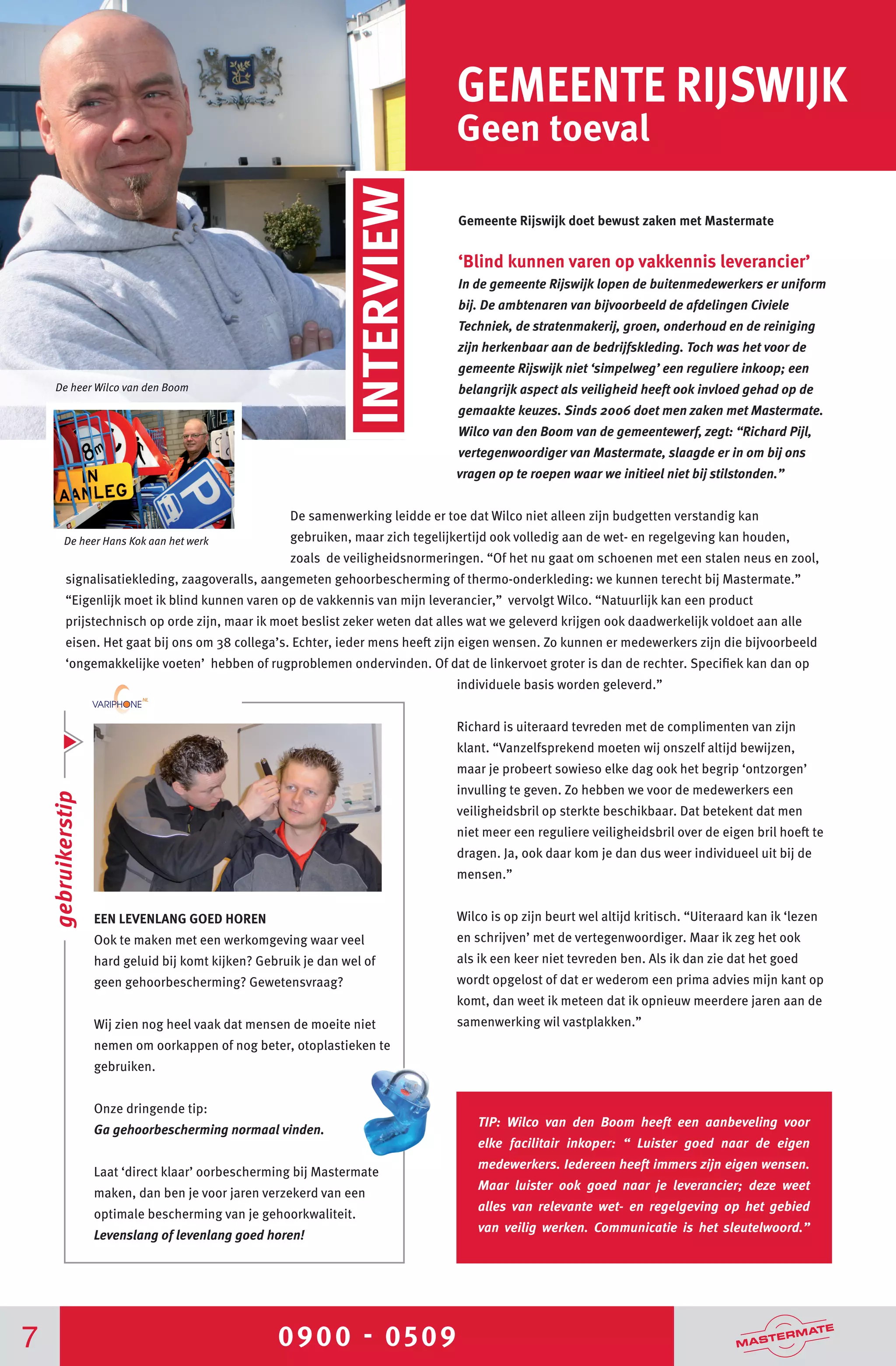 0900 - 05097
GEMEENTE RIJSWIJK
Geen toeval
Gemeente Rijswijk doet bewust zaken met Mastermate
	
‘Blind kunnen varen op vakkennis leverancier’
In de gemeente Rijswijk lopen de buitenmedewerkers er uniform
bij. De ambtenaren van bijvoorbeeld de afdelingen Civiele
Techniek, de stratenmakerij, groen, onderhoud en de reiniging
zijn herkenbaar aan de bedrijfskleding. Toch was het voor de
gemeente Rijswijk niet ‘simpelweg’ een reguliere inkoop; een
belangrijk aspect als veiligheid heeft ook invloed gehad op de
gemaakte keuzes. Sinds 2006 doet men zaken met Mastermate.
Wilco van den Boom van de gemeentewerf, zegt: “Richard Pijl,
vertegenwoordiger van Mastermate, slaagde er in om bij ons
vragen op te roepen waar we initieel niet bij stilstonden.”
De samenwerking leidde er toe dat Wilco niet alleen zijn budgetten verstandig kan
gebruiken, maar zich tegelijkertijd ook volledig aan de wet- en regelgeving kan houden,
zoals de veiligheidsnormeringen. “Of het nu gaat om schoenen met een stalen neus en zool,
signalisatiekleding, zaagoveralls, aangemeten gehoorbescherming of thermo-onderkleding: we kunnen terecht bij Mastermate.”
“Eigenlijk moet ik blind kunnen varen op de vakkennis van mijn leverancier,” vervolgt Wilco. “Natuurlijk kan een product
prijstechnisch op orde zijn, maar ik moet beslist zeker weten dat alles wat we geleverd krijgen ook daadwerkelijk voldoet aan alle
eisen. Het gaat bij ons om 38 collega’s. Echter, ieder mens heeft zijn eigen wensen. Zo kunnen er medewerkers zijn die bijvoorbeeld
‘ongemakkelijke voeten’ hebben of rugproblemen ondervinden. Of dat de linkervoet groter is dan de rechter. Specifiek kan dan op
individuele basis worden geleverd.”
Richard is uiteraard tevreden met de complimenten van zijn
klant. “Vanzelfsprekend moeten wij onszelf altijd bewijzen,
maar je probeert sowieso elke dag ook het begrip ‘ontzorgen’
invulling te geven. Zo hebben we voor de medewerkers een
veiligheidsbril op sterkte beschikbaar. Dat betekent dat men
niet meer een reguliere veiligheidsbril over de eigen bril hoeft te
dragen. Ja, ook daar kom je dan dus weer individueel uit bij de
mensen.”
Wilco is op zijn beurt wel altijd kritisch. “Uiteraard kan ik ‘lezen
en schrijven’ met de vertegenwoordiger. Maar ik zeg het ook
als ik een keer niet tevreden ben. Als ik dan zie dat het goed
wordt opgelost of dat er wederom een prima advies mijn kant op
komt, dan weet ik meteen dat ik opnieuw meerdere jaren aan de
samenwerking wil vastplakken.”
EEN LEVENLANG GOED HOREN
Ook te maken met een werkomgeving waar veel
hard geluid bij komt kijken? Gebruik je dan wel of
geen gehoorbescherming? Gewetensvraag?
Wij zien nog heel vaak dat mensen de moeite niet
nemen om oorkappen of nog beter, otoplastieken te
gebruiken.
Onze dringende tip:
Ga gehoorbescherming normaal vinden.
Laat ‘direct klaar’ oorbescherming bij Mastermate
maken, dan ben je voor jaren verzekerd van een
optimale bescherming van je gehoorkwaliteit.
Levenslang of levenlang goed horen!
gebruikerstip
De heer Wilco van den Boom
INTERVIEW
TIP: Wilco van den Boom heeft een aanbeveling voor
elke facilitair inkoper: “ Luister goed naar de eigen
medewerkers. Iedereen heeft immers zijn eigen wensen.
Maar luister ook goed naar je leverancier; deze weet
alles van relevante wet- en regelgeving op het gebied
van veilig werken. Communicatie is het sleutelwoord.”
De heer Hans Kok aan het werk
 