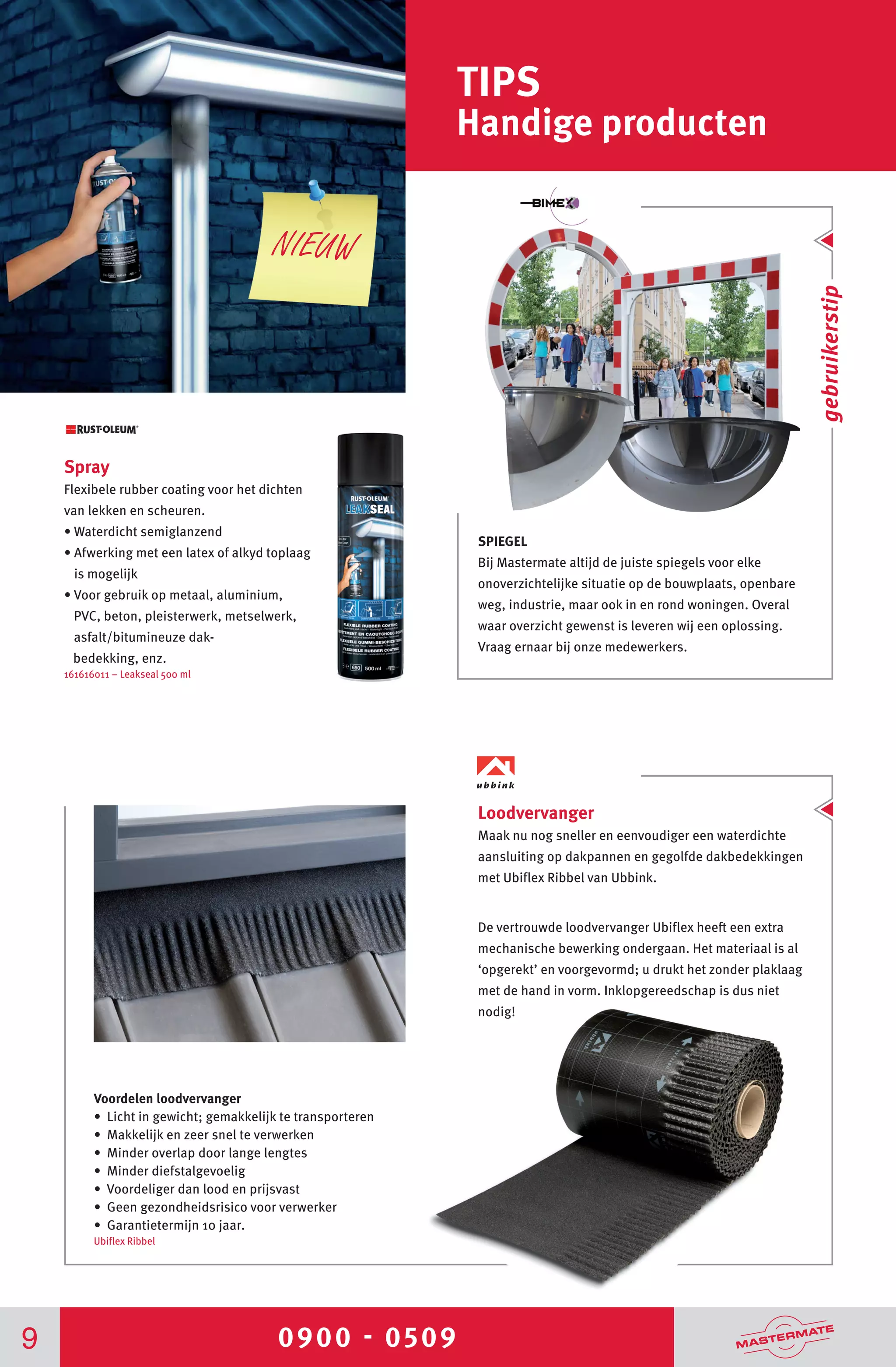 0900 - 05099
TIPS
Handige producten
Spray
Flexibele rubber coating voor het dichten
van lekken en scheuren.
• Waterdicht semiglanzend
• Afwerking met een latex of alkyd toplaag
is mogelijk
• Voor gebruik op metaal, aluminium,
PVC, beton, pleisterwerk, metselwerk,
asfalt/bitumineuze dak-
bedekking, enz.
161616011 – Leakseal 500 ml
SPIEGEL
Bij Mastermate altijd de juiste spiegels voor elke
onoverzichtelijke situatie op de bouwplaats, openbare
weg, industrie, maar ook in en rond woningen. Overal
waar overzicht gewenst is leveren wij een oplossing.
Vraag ernaar bij onze medewerkers.
gebruikerstip
NIEUW
Voordelen loodvervanger
• Licht in gewicht; gemakkelijk te transporteren
• Makkelijk en zeer snel te verwerken
• Minder overlap door lange lengtes
• Minder diefstalgevoelig
• Voordeliger dan lood en prijsvast
• Geen gezondheidsrisico voor verwerker
• Garantietermijn 10 jaar.
Ubiflex Ribbel
Loodvervanger
Maak nu nog sneller en eenvoudiger een waterdichte
aansluiting op dakpannen en gegolfde dakbedekkingen
met Ubiflex Ribbel van Ubbink.
De vertrouwde loodvervanger Ubiflex heeft een extra
mechanische bewerking ondergaan. Het materiaal is al
‘opgerekt’ en voorgevormd; u drukt het zonder plaklaag
met de hand in vorm. Inklopgereedschap is dus niet
nodig!
 