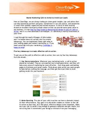 Master Marketing Calls to Action to Avoid Lost Leads
Here at ClearEdge, we are always looking to share great insights, tips and advice that
can help businesses perform and grow. Sometimes it’s our own advice, and sometimes
it comes from another respected and trusted resource. A client of mine recently
shared an excellent third-party ebook resource that can provide some great value to
any business. It’s the Step-by-Step Guide to Mastering the Design & Copy of Calls-to-
Action, and it is a free download from HubSpot. It’s definitely a worthy investment of
your time!
I read through the nearly 40 pages of information,
and I’ve broken down its contest into five simple
takeaways. You can implement these right away in
your landing pages and content marketing, or, if you
need some help with your marketing, ClearEdge is
happy to help!
Five key takeaways to create effective calls to action.
To get you on the path to effective calls to action, here are my four key takeaways
from the ebook:
1. Use them everywhere. Whatever your marketing tactic, a call to action
should be included. They are an essential key to lead generation, and they will
help every piece of marketing be more effective – from blog posts and landing
pages to brochures and social media. Think about what action you want people
to take before crafting the message, and then get them out there to start
getting results for your business!
2. Make them big. The size of your calls to action can have a dramatic impact
on their effectiveness. Your goal is to attraction readers or visitors to the call
to action so that they…ACT! But good, effective design is also important. Make
sure your call to action is big enough to generate attention and get results, but
not so big that it overwhelms your design or distracts from your messaging.
 