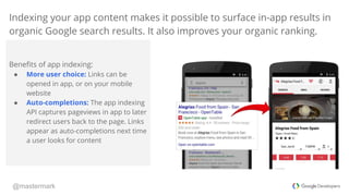 @mastermark
Indexing your app content makes it possible to surface in-app results in
organic Google search results. It als...