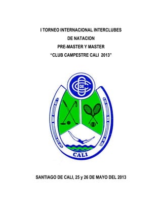 I TORNEO INTERNACIONAL INTERCLUBES
              DE NATACION
          PRE-MASTER Y MASTER
      “CLUB CAMPESTRE CALI 2013”




SANTIAGO DE CALI, 25 y 26 DE MAYO DEL 2013
 