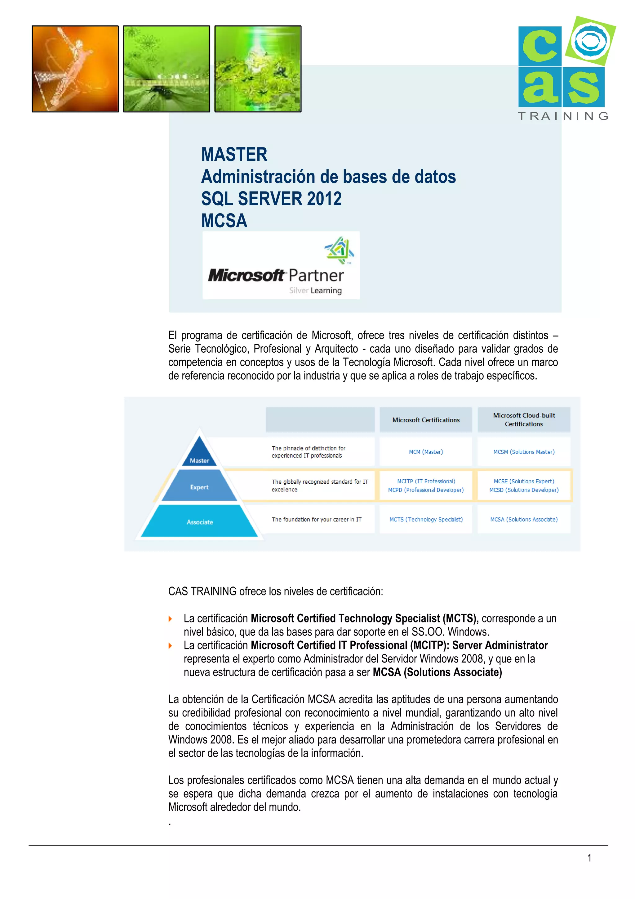 T RA I N I N G

MASTER
Administración de bases de datos
SQL SERVER 2012
MCSA

El programa de certificación de Microsoft, ofrece tres niveles de certificación distintos –
Serie Tecnológico, Profesional y Arquitecto - cada uno diseñado para validar grados de
competencia en conceptos y usos de la Tecnología Microsoft. Cada nivel ofrece un marco
de referencia reconocido por la industria y que se aplica a roles de trabajo específicos.

CAS TRAINING ofrece los niveles de certificación:
 La certificación Microsoft Certified Technology Specialist (MCTS), corresponde a un

nivel básico, que da las bases para dar soporte en el SS.OO. Windows.

 La certificación Microsoft Certified IT Professional (MCITP): Server Administrator

representa el experto como Administrador del Servidor Windows 2008, y que en la
nueva estructura de certificación pasa a ser MCSA (Solutions Associate)

La obtención de la Certificación MCSA acredita las aptitudes de una persona aumentando
su credibilidad profesional con reconocimiento a nivel mundial, garantizando un alto nivel
de conocimientos técnicos y experiencia en la Administración de los Servidores de
Windows 2008. Es el mejor aliado para desarrollar una prometedora carrera profesional en
el sector de las tecnologías de la información.
Los profesionales certificados como MCSA tienen una alta demanda en el mundo actual y
se espera que dicha demanda crezca por el aumento de instalaciones con tecnología
Microsoft alrededor del mundo.

.

1

 