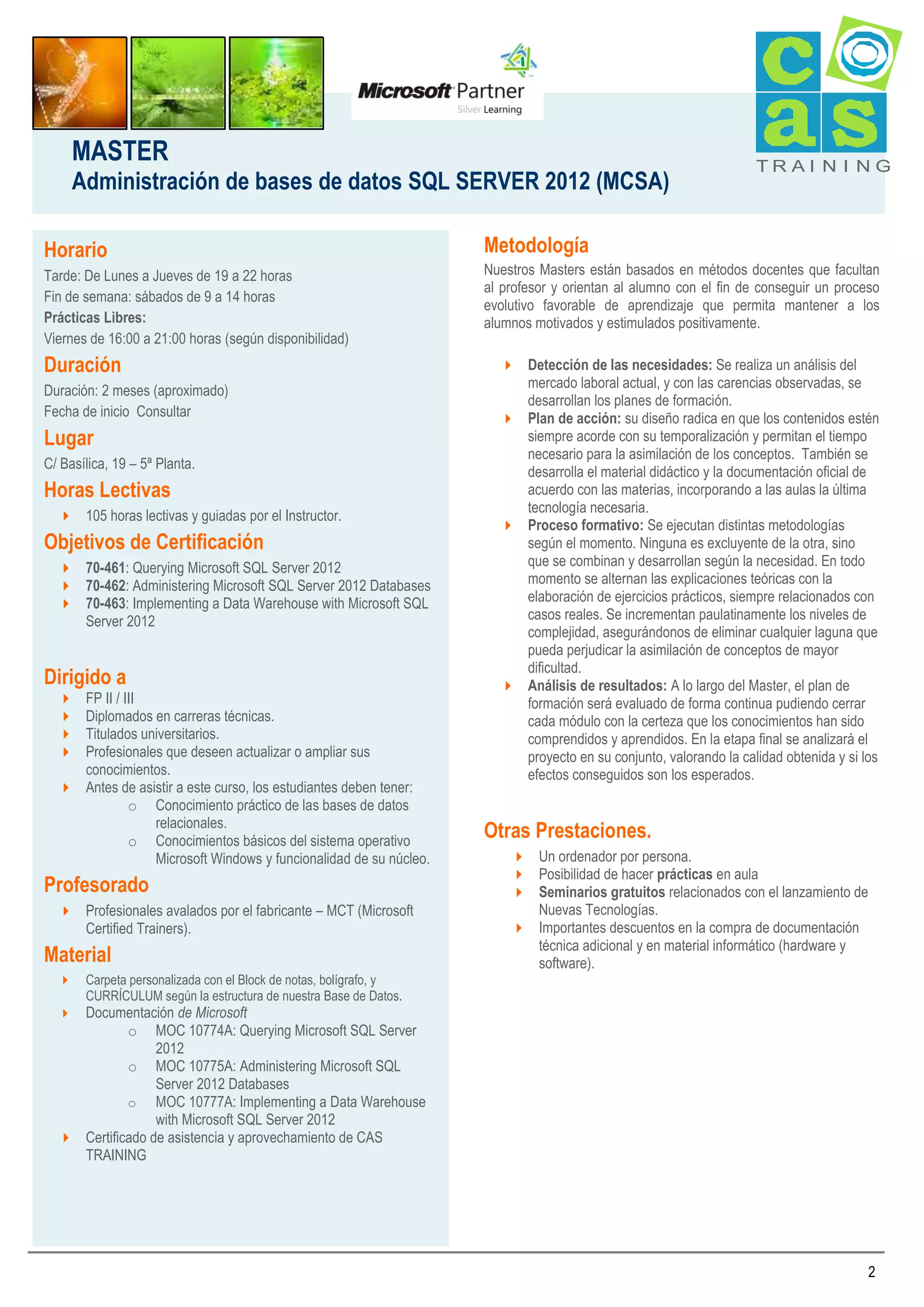 MASTER
Administración de bases de datos SQL SERVER 2012 (MCSA)
Horario
Tarde: De Lunes a Jueves de 19 a 22 horas
Fin de semana: sábados de 9 a 14 horas
Prácticas Libres:
Viernes de 16:00 a 21:00 horas (según disponibilidad)

Duración
Duración: 2 meses (aproximado)
Fecha de inicio Consultar

Lugar
C/ Basílica, 19 – 5ª Planta.

Horas Lectivas
 105 horas lectivas y guiadas por el Instructor.

Objetivos de Certificación
 70-461: Querying Microsoft SQL Server 2012
 70-462: Administering Microsoft SQL Server 2012 Databases
 70-463: Implementing a Data Warehouse with Microsoft SQL
Server 2012

Dirigido a
FP II / III
Diplomados en carreras técnicas.
Titulados universitarios.
Profesionales que deseen actualizar o ampliar sus
conocimientos.
 Antes de asistir a este curso, los estudiantes deben tener:
o Conocimiento práctico de las bases de datos
relacionales.
o Conocimientos básicos del sistema operativo
Microsoft Windows y funcionalidad de su núcleo.





Profesorado
 Profesionales avalados por el fabricante – MCT (Microsoft
Certified Trainers).

Material


Carpeta personalizada con el Block de notas, bolígrafo, y
CURRÍCULUM según la estructura de nuestra Base de Datos.

TRAI N I NG

Metodología
Nuestros Masters están basados en métodos docentes que facultan
al profesor y orientan al alumno con el fin de conseguir un proceso
evolutivo favorable de aprendizaje que permita mantener a los
alumnos motivados y estimulados positivamente.
 Detección de las necesidades: Se realiza un análisis del
mercado laboral actual, y con las carencias observadas, se
desarrollan los planes de formación.
 Plan de acción: su diseño radica en que los contenidos estén
siempre acorde con su temporalización y permitan el tiempo
necesario para la asimilación de los conceptos. También se
desarrolla el material didáctico y la documentación oficial de
acuerdo con las materias, incorporando a las aulas la última
tecnología necesaria.
 Proceso formativo: Se ejecutan distintas metodologías
según el momento. Ninguna es excluyente de la otra, sino
que se combinan y desarrollan según la necesidad. En todo
momento se alternan las explicaciones teóricas con la
elaboración de ejercicios prácticos, siempre relacionados con
casos reales. Se incrementan paulatinamente los niveles de
complejidad, asegurándonos de eliminar cualquier laguna que
pueda perjudicar la asimilación de conceptos de mayor
dificultad.
 Análisis de resultados: A lo largo del Master, el plan de
formación será evaluado de forma continua pudiendo cerrar
cada módulo con la certeza que los conocimientos han sido
comprendidos y aprendidos. En la etapa final se analizará el
proyecto en su conjunto, valorando la calidad obtenida y si los
efectos conseguidos son los esperados.

Otras Prestaciones.
 Un ordenador por persona.
 Posibilidad de hacer prácticas en aula
 Seminarios gratuitos relacionados con el lanzamiento de
Nuevas Tecnologías.
 Importantes descuentos en la compra de documentación
técnica adicional y en material informático (hardware y
software).

Documentación de Microsoft
o MOC 10774A: Querying Microsoft SQL Server
2012
o MOC 10775A: Administering Microsoft SQL
Server 2012 Databases
o MOC 10777A: Implementing a Data Warehouse
with Microsoft SQL Server 2012
 Certificado de asistencia y aprovechamiento de CAS
TRAINING


2

 